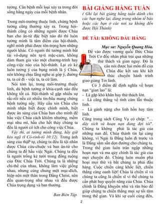 tưởng. Căn bệnh mỗi loại xảy ra trong đời        BÀI GIẢNG HẰNG TUẦN
sống hằng ngày của mỗi bệnh nhân.                ( Ghi lại bài giảng hằng tuần dành cho
                                                 các bạn nghe lại, dùng trong nhóm tế bào
Trong môi-trường thuộc linh, chứng bệnh          hoặc các bạn ở các nơi xa không đến
tưởng cũng thường xảy ra. Trong hội-             được Hội Thánh)
thánh cũng có những người được Chúa
ban cho ân-tứ đặc biệt nào đó thì luôn
                                                 ĐỀ TÀI: KHÔNG ĐẦU HÀNG
tưởng mình là tâm điểm của hội-thánh,
nghĩ mình phải được tôn-trọng hơn những                     Mục sư: Nguyễn Quang Hòa.
người khác. Có người thì tưởng mình bất              Để vào được vương quốc Đức Chúa
tài vô-dụng nên tự-ti mặc-cảm, không                 Trời Cơ đốc nhân phải trải qua những
dám tham gia vào một chương-trình hay                     thử thách và gian nguy. Đó là
công-việc nào của hội-thánh. Lại có kẻ                        câu nói được hai môn đồ của
luôn tưởng ý của bụng mình là ý Chúa,                          Chúa đúc kết sau khi kết
nên không chịu lắng nghe ai góp ý, đường                        thúc chuyến hành trình
ta, ta cứ đi - việc ta, ta cứ làm.               giao giảng Tin lành.
   Nói tóm lại, trong môi-trường thuộc                 Có 3 điểm để định nghĩa về hoạn
linh, dù bệnh tưởng ở khía-cạnh nào đều          nạn “gian lao” là:
không tốt cả. Hội-thánh sẽ gặp nhiều sự          - Là gặp khó khăn hay thử thách lớn.
rắc-rối nếu có nhiều tín-hũu mang chứng          - Là căng thẳng về tình cảm lẫn thuộc
bệnh tưởng nầy. Hãy cầu xin Chúa cho             linh.
mình nhận biết được chính mình, biết             - Là gánh nặng cho linh hồn hay tâm
được ân sủng của Chúa ban cho mình để            linh.
hầu việc Chúa cách khiêm nhường, mềm             Cũng trong sách Công Vụ có chép: "…
mại nhu mì, hầu cho hết thảy chúng ta            dây xích và hoạn nạn đang đợi tôi".
đều là người có ích cho công việc Chúa.          Chúng ta không phải là tác giả của
   Vậy thì, ai tưởng mình đứng, hãy giữ          những nan đề, Chúa thành tín lại càng
kẻo ngã (I Cô-rinh-tô 10:12). Trong ánh          không, vì Ngài là Đấng luôn đi trước và
sáng của thậP tự, chúng ta đều là tội nhân       là Đấng sắm sẵn dọn đường cho chúng ta.
được Chúa cứu-chuộc và ban ân-tứ cho             Trong thế gian luôn tràn ngập những
chúng ta đề hầu việc Ngài. Chúng ta đều          hoạn nạn và ma qủy chính là tác giả của
là người trồng kẻ tưới trong đồng ruộng          mọi chuyện đó. Chúng luôn muốn phá
của Ðức Chúa Trời. Chúng ta là những             hoại mọi thứ và bắt chúng ta phải đầu
chi-thể của nhau, không làm việc giống           hàng. Cuộc chiến càng khốc liệt, chiến
nhau, nhưng cùng chung một mục-đích,             thắng càng oanh liệt! Chúa là chiến sĩ và
hiệp nên một thân trong Ðấng Christ, nên         chúng ta cũng là chiến sĩ vì thế chúng ta
đều quan-trọng như nhau và đều được              cần phát huy quyền năng của Chúa. Chúa
Chúa trọng dụng và ban thưởng.                   chính là Đấng khuyên nhủ và răn bảo để
                                                 giúp chúng ta chiến thắng mọi sự tối tăm
                           Ban Biên Tập.         trong thế gian. Và khi sự cuối cùng đến,
                                             2
 