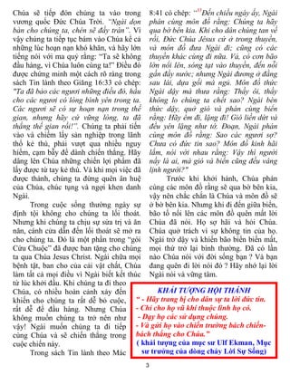 Chúa sẽ tiếp đón chúng ta vào trong 8:41 có chép: “35Đến chiều ngày ấy, Ngài
vương quốc Đức Chúa Trời. “Ngài dọn phán cùng môn đồ rằng: Chúng ta hãy
bàn cho chúng ta, chén sẽ đầy tràn”. Vì qua bờ bên kia. Khi cho dân chúng tan về
vậy chúng ta tiếp tục bám vào Chúa kể cả rồi, Đức Chúa Jêsus cứ ở trong thuyền,
những lúc hoạn nạn khó khăn, và hãy lớn và môn đồ đưa Ngài đi; cũng có các
tiếng nói với ma quỷ rằng: “Ta sẽ không thuyền khác cùng đi nữa. Vả, có cơn bão
đầu hàng, vì Chúa luôn cùng ta!” Điều đó lớn nổi lên, sóng tạt vào thuyền, đến nỗi
được chứng minh một cách rõ ràng trong gần đầy nước; nhưng Ngài đương ở đằng
sách Tin lành theo Giăng 16:33 có chép: sau lái, dựa gối mà ngủ. Môn đồ thức
"Ta đã bảo các ngươi những điều đó, hầu Ngài dậy mà thưa rằng: Thầy ôi, thầy
cho các ngươi có lòng bình yên trong ta. không lo chúng ta chết sao? Ngài bèn
Các ngươi sẽ có sự hoạn nạn trong thế thức dậy, quở gió và phán cùng biển
gian, nhưng hãy cứ vững lòng, ta đã rằng: Hãy êm đi, lặng đi! Gió liền dứt và
thắng thế gian rồi!”. Chúng ta phải tiến đều yên lặng như tờ. Đoạn, Ngài phán
vào và chiếm lấy sản nghiệp trong lãnh cùng môn đồ rằng: Sao các ngươi sợ?
thổ kẻ thù, phải vượt qua nhiều nguy Chưa có đức tin sao? Môn đồ kinh hãi
hiểm, cạm bẫy để dành chiến thắng. Hãy lắm, nói với nhau rằng: Vậy thì người
dâng lên Chúa những chiến lợi phẩm đã nầy là ai, mà gió và biển cũng đều vâng
lấy được từ tay kẻ thù. Và khi mọi việc đã lịnh người?"
được thành, chúng ta đừng quên ân huệ             Trước khi khởi hành, Chúa phán
của Chúa, chúc tụng và ngợi khen danh cùng các môn đồ rằng sẽ qua bờ bên kia,
Ngài.                                        vậy nên chắc chắn là Chúa và môn đồ sẽ
      Trong cuộc sống thường ngày sự ở bờ bên kia. Nhưng khi đi đến giữa biển,
định tội không cho chúng ta lối thoát. bão tố nổi lên các môn đồ quên mất lời
Nhưng khi chúng ta chịu sự sửa trị và ăn Chúa đã nói. Họ sợ hãi và hỏi Chúa.
năn, cánh cửa dẫn đến lối thoát sẽ mở ra Chúa quở trách vì sự không tin của họ.
cho chúng ta. Đó là một phần trong “gói Ngài trở dậy và khiến bão biển biến mất,
Cứu Chuộc” đã được ban tặng cho chúng mọi thứ trở lại bình thường. Đã có lần
ta qua Chúa Jesus Christ. Ngài chữa mọi nào Chúa nói với đời sống bạn ? Và bạn
bệnh tật, ban cho của cải vật chất, Chúa đang quên đi lời nói đó ? Hãy nhớ lại lời
làm tất cả mọi điều vì Ngài biết kết thúc Ngài nói và vững tâm.
từ lúc khởi đầu. Khi chúng ta đi theo
Chúa, có nhiều hoàn cảnh xảy đến                KHẢI TƯỢNG HỘI THÁNH
khiến cho chúng ta rất dễ bỏ cuộc, “ - Hãy trang bị cho dân sự ta lời đức tin.
rất dễ để đầu hàng. Nhưng Chúa - Chỉ cho họ vũ khí thuộc linh họ có.
không muốn chúng ta trở nên như          - Dạy họ các sử dụng chúng.
vậy! Ngài muốn chúng ta đi tiếp - Và gửi họ vào chiến trường bách chiến-
cùng Chúa và sẽ chiến thắng trong bách thắng cho Chúa.”
cuộc chiến này.                          ( khải tượng của mục sư Ulf Ekman, Mục
      Trong sách Tin lành theo Mác         sư trưởng của dòng chảy Lời Sự Sống)
                                         3
 