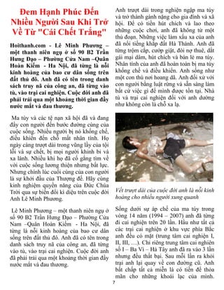 Đem Hạnh Phúc Đến                              Anh trượt dài trong nghiện ngập ma túy
                                                 và trở thành gánh nặng cho gia đình và xã
Nhiều Người Sau Khi Trở                          hội. Để có tiền hút chích và lao theo
Về Từ "Cái Chết Trắng"                           những cuộc chơi, anh đã không từ một
                                                 thủ đoạn. Những việc làm xấu xa của anh
Hoithanh.com - Lê Minh Phương –                  đã nổi tiếng khắp đất Hà Thành. Anh đã
một thanh niên ngụ ở số 90 B2 Trần               từng trộm cắp, cướp giật, đòi nợ thuê, dắt
Hưng Đạo – Phường Cửa Nam –Quân                  gái mại dâm, hút chích và bán lẻ ma túy.
Hoàn Kiếm - Ha Nội, đã từng là nỗi               Nhân tính của anh đã hoàn toàn bị ma túy
kinh hoàng của bao cư dân sống trên              khống chế và điều khiển. Anh sống như
đất thủ đô. Anh đã có tên trong danh             một con thú nơi hoang dã. Anh đối xử với
sách truy nã của công an, đã từng vào            con người bằng luật rừng và sẵn sàng làm
tù, vào trại cai nghiện. Cuộc đời anh đã         bất cứ việc gì để mình được tồn tại. Nhà
phải trải qua một khoảng thời gian đầy           tù và trại cai nghiện đối với anh dường
nước mắt và đau thương.                          như không còn là chỗ xa lạ.

 Ma túy và các tệ nạn xã hội đã và đang
đẩy con người đến bước đường cùng của
cuộc sống. Nhiều người bị nó khống chế,
điều khiển đến chỗ mất nhân tính. Họ
ngày càng trượt dài trong vũng lầy của tội
lỗi và sự chết, bị mọi người khinh bỉ và
xa lánh. Nhiều khi họ đã cố gắng tìm về
với cuộc sống lương thiện nhưng bất lực.
Nhưng chính lúc cuối cùng của con người
là sự khởi đầu của Thượng đế. Hãy cùng
kinh nghiệm quyền năng của Đức Chúa
Trời qua sự biến đổi kì diệu trên cuộc đời       Vết trượt dài của cuộc đời anh là nỗi kinh
Anh Lê Minh Phương.                              hoàng cho nhiều người xung quanh

 Lê Minh Phương – một thanh niên ngụ ở           Sống dưới sự áp chế của ma túy trong
số 90 B2 Trần Hưng Đạo – Phường Cửa              vòng 14 năm (1994 – 2007) anh đã từng
Nam –Quân Hoàn Kiếm - Ha Nội, đã                 đi cai nghiện trên 20 lần. Hầu như tất cả
từng là nỗi kinh hoàng của bao cư dân            các trại cai nghiện ở khu vực phía Bắc
sống trên đất thủ đô. Anh đã có tên trong        anh đều có mặt (trung tâm cai nghiện I,
danh sách truy nã của công an, đã từng           II, III, …). Chỉ riêng trung tâm cai nghiên
vào tù, vào trại cai nghiện. Cuộc đời anh        số I – Ba Vì – Hà Tây anh đã ra vào 3 lần
đã phải trải qua một khoảng thời gian đầy        nhưng đều thất bại. Sau mỗi lần ra khỏi
nước mắt và đau thương.                          trại anh lại quay về con đường cũ. Anh
                                                 bất chấp tất cả miễn là có tiền để thỏa
                                                 mãn cho những khoái lạc của mình.
                                             7
 