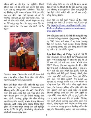 nhân viên ở các trại cai nghiện. Hạnh            Cuộc sống hiện tại của anh là niềm an ủi
phúc thật sự đã đến với cuộc đời anh.            động viên và khích lệ, là tấm gương sáng
Anh tâm sự trong niềm vui thỏa: "Tôi thật        cho những ai đang chìm đắm trong tội lỗi
sự không nghĩ mình sẽ qua khỏi sự chết,          tìm lại chính mình để trở về với cuộc
nói chi đến việc cai nghiện và từ bỏ             sống lương thiện.
những thói hư tật xấu của ngay xưa. Vậy
mà tôi đã khỏi bệnh, từ bỏ được ma túy           Các bạn có thể xem video về bài làm
và lối sống trụy lạc của ngày xưa, lấy lại       chứng của anh LÊ MINH PHƯƠNG tại
được niềm tin yêu của gia đình và bè             đây:http://hoithanh.com/Home/video/loi/
bạn."                                            43-le-minh-phuong-doi-song-moi-trong-
                                                 chua-giexu.html

                                                 Đời sống của anh Lê Minh Phương không
                                                 chỉ ảnh hưởng đến với cộng đồng Cơ Đốc
                                                 tại Việt Nam mà còn có sự ảnh hưởng
                                                 đến với xã hội. Anh là một trong những
                                                 tấm gương được báo chí đăng tin để làm
                                                 sự khích lệ cho nhiều người.

                                                 Báo Đời Sống và Pháp Luật số 50 đã
                                                 nói về người có biệt danh là “Phương mặt
                                                 quỷ” với những tội lỗi anh đã gây ra và
                                                 đã có viết về anh như sau: “Cuối năm
                                                 2007, Trung tâm cai nghiện Ba Vì – Hà
                                                 Tây trả anh về đợi tin xấu nhất vì ma túy,
                                                 HIV mà các căn bệnh lao phổi, loét dạ
Sau khi được Chúa cứu, anh đã đem tình           dày khiến anh kiệt quệ. Nhưng chính phút
yêu của Đức Chúa Trời đến với nhiều              cuối cuộc đời, một người bạn giới thiệu
người qua đời sống của mình                      anh đến với Hội Thánh Tin Lành tại
                                                 TP.HCM, mong muốn níu kéo thêm sự
Sau khi được thay đổi, anh đã học đàn,           sống cho bạn. Và thật không ngờ, dưới
học anh văn, học vi tính… hiện nay anh           tình yêu thương, động viên giúp đỡ của
không những là người hầu việc Đức Chúa           con người nơi đây, của Mục sư Đinh
Trời mà còn cộng tác làm việc cho khu            Thanh Hùng, anh đã tĩnh tâm nghĩ về
vực thành phố Hồ Chí Minh trong lĩnh             cuộc đời, cảm nhận giá trị quý giá của
vưc định hướng, giúp đỡ cho những                con người mà vượt lên số phận. Không
người nghiện ma túy ở các trung tâm cai          cần xích chân, không cần khóa cửa bên
nghiện. Anh cũng cưu mang trong thời             ngoài, hàng ngày anh nhận sự động viên
gian tới sẽ mở một trung tâm cai nghiện          của anh em xung quanh, hướng dẫn cầu
tại tp HCM để giúp đỡ những ai có hoàn           nguyện, làm những công việc nhẹ nhàng,
cảnh như anh ngày xưa.
                                             9
 