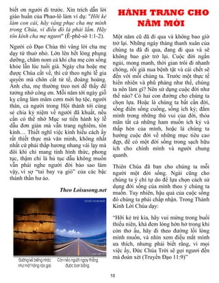 biết ơn người đi trước. Xin trích dẫn lời
giáo huấn của Phao-lô làm ví dụ: "Hỡi kẻ         HÀNH TRANG CHO
làm con cái, hãy vâng phục cha mẹ mình              NĂM MỚI
trong Chúa, vì điều đó là phải lắm. Hãy
tôn kính cha mẹ ngươi" (Ê-phê-sô 1:1-2).     Một năm cũ đã đi qua và không bao giờ
                                             trở lại. Những ngày tháng thanh xuân của
Người có Đạo Chúa thì vâng lời cha mẹ
                                             chúng ta đã đi qua, đang đi qua và sẽ
dạy từ thuở nhỏ. Lớn lên hết lòng phụng
                                             không bao giờ trở lại. Cuộc đời ngắn
dưỡng, chăm nom cả khi cha mẹ còn sống
                                             ngủi, mong manh, thời gian trôi đi nhanh
khỏe lẫn lúc tuổi già. Ngày cha hoặc mẹ
                                             chóng, rồi già nua bệnh tật và cái chết sẽ
được Chúa cất về, thì cứ theo nghi lễ gia
                                             đến với mỗi chúng ta. Trước một thực tế
quyến mà chôn cất tử tế, đoàng hoàng.
                                             hiển nhiên và phũ phàng như thế, chúng
Ảnh cha, mẹ thường treo nơi dễ thấy để
                                             ta nên làm gì? Nên sử dụng cuộc đời như
tưởng nhớ công ơn. Mỗi năm tới ngày giỗ
                                             thế nào? Có hai con đường cho chúng ta
kỵ cũng làm mâm cơm mời họ tộc, người
                                             chọn lựa. Hoặc là chúng ta bất cần đời,
thân, cả người trong Hội thánh tới cùng
                                             sống điên sống cuồng, sống ích kỷ; đắm
sẻ chia kỷ niệm về người đã khuất, nếu
                                             mình trong những thú vui của đời, thỏa
cần có thể nhờ Mục sư tiến hành kỷ lễ
                                             mãn tất cả những ham muốn ích kỷ và
dẫu đơn giản mà vẫn trang nghiêm, tôn
                                             thấp hèn của mình, hoặc là chúng ta
kính… Thiết nghĩ việc kính hiếu cách ấy
                                             hướng cuộc đời về những mục tiêu cao
rất thiết thực mà văn minh, không nhất
                                             đẹp, để có một đời sống trong sạch hữu
nhất cứ phải thắp hương nhang vái lạy mà
                                             ích cho chính mình và người chung
đôi khi chỉ mang tính hình thức, phong
                                             quanh.
tục, thậm chí là hủ tục dẫu không muốn
vẫn phải nghe người đời bảo sao làm          Thiên Chúa đã ban cho chúng ta mỗi
vậy, vì sợ “tai bay vạ gió” của các bậc      người một đời sống. Ngài cũng cho
thánh thần hư ảo.                            chúng ta ý chí tự do để lựa chọn cách sử
                                             dụng đời sống của mình theo ý chúng ta
                     Theo Loisusong.net      muốn. Tuy nhiên, hậu quả của cuộc sống
                                             đó chúng ta phải chấp nhận. Trong Thánh
                                             Kinh Lời Chúa dạy:

                                             “Hỡi kẻ trẻ kia, hãy vui mừng trong buổi
                                             thiếu niên, khá đem lòng hớn hở trong khi
                                             còn thơ ấu, hãy đi theo đường lối lòng
                                             mình muốn, và nhìn xem điều mắt mình
                                             ưa thích, nhưng phải biết rằng, vì mọi
                                             việc ấy, Ðức Chúa Trời sẽ gọi ngươi đến
                                             mà đoán xét (Truyền Ðạo 11:9)”


                                            10
 