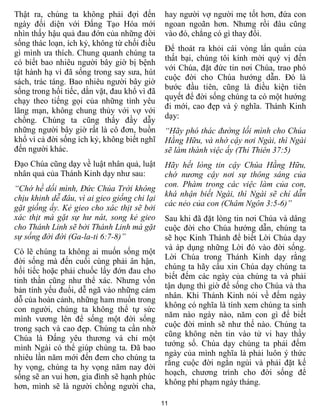 Thật ra, chúng ta không phải đợi đến           hay người vợ người mẹ tốt hơn, đứa con
ngày đối diện với Ðấng Tạo Hóa mới             ngoan ngoãn hơn. Nhưng rồi đâu cũng
nhìn thấy hậu quả đau đớn của những đời        vào đó, chẳng có gì thay đổi.
sống thác loạn, ích kỷ, không từ chối điều
                                               Ðể thoát ra khỏi cái vòng lẩn quẩn của
gì mình ưa thích. Chung quanh chúng ta
                                               thất bại, chúng tôi kính mời quý vị đến
có biết bao nhiêu người bây giờ bị bệnh
                                               với Chúa, đặt đức tin nơi Chúa, trao phó
tật hành hạ vì đã sống trong say sưa, hút
                                               cuộc đời cho Chúa hướng dẫn. Ðó là
sách, trác táng. Bao nhiêu người bây giờ
                                               bước đầu tiên, cũng là điều kiện tiên
sống trong hối tiếc, dằn vặt, đau khổ vì đã
                                               quyết để đời sống chúng ta có một hướng
chạy theo tiếng gọi của những tình yêu
                                               đi mới, cao đẹp và ý nghĩa. Thánh Kinh
lãng mạn, không chung thủy với vợ với
                                               dạy:
chồng. Chúng ta cũng thấy đầy dẫy
những người bây giờ rất là cô đơn, buồn        “Hãy phó thác đường lối mình cho Chúa
khổ vì cả đời sống ích kỷ, không biết nghĩ     Hằng Hữu, và nhờ cậy nơi Ngài, thì Ngài
đến người khác.                                sẽ làm thành việc ấy (Thi Thiên 37:5)
Ðạo Chúa cũng dạy về luật nhân quả, luật       Hãy hết lòng tin cậy Chúa Hằng Hữu,
nhân quả của Thánh Kinh dạy như sau:           chớ nương cậy nơi sự thông sáng của
                                               con. Phàm trong các việc làm của con,
“Chớ hề dối mình, Ðức Chúa Trời không
                                               khá nhận biết Ngài, thì Ngài sẽ chỉ dẫn
chịu khinh dễ đâu, vì ai gieo giống chi lại
                                               các nẻo của con (Châm Ngôn 3:5-6)”
gặt giống ấy. Kẻ gieo cho xác thịt sẽ bởi
xác thịt mà gặt sự hư nát, song kẻ gieo        Sau khi đã đặt lòng tin nơi Chúa và dâng
cho Thánh Linh sẽ bởi Thánh Linh mà gặt        cuộc đời cho Chúa hướng dẫn, chúng ta
sự sống đời đời (Ga-la-ti 6:7-8)”              sẽ học Kinh Thánh để biết Lời Chúa dạy
                                               và áp dụng những Lời đó vào đời sống.
Có lẽ chúng ta không ai muốn sống một
                                               Lời Chúa trong Thánh Kinh dạy rằng
đời sống mà đến cuối cùng phải ân hận,
                                               chúng ta hãy cầu xin Chúa dạy chúng ta
hối tiếc hoặc phải chuốc lấy đớn đau cho
                                               biết đếm các ngày của chúng ta và phải
tinh thần cũng như thể xác. Nhưng vốn
                                               tận dụng thì giờ để sống cho Chúa và tha
bản tính yếu đuối, dễ ngã vào những cám
                                               nhân. Khi Thánh Kinh nói về đếm ngày
dỗ của hoàn cảnh, những ham muốn trong
                                               không có nghĩa là tính xem chúng ta sinh
con người, chúng ta không thể tự sức
                                               năm nào ngày nào, năm con gì để biết
mình vương lên để sống một đời sống
                                               cuộc đời mình sẽ như thế nào. Chúng ta
trong sạch và cao đẹp. Chúng ta cần nhờ
                                               cũng không nên tin vào tử vi hay thầy
Chúa là Ðấng yêu thương và chỉ một
                                               tướng số. Chúa dạy chúng ta phải đếm
mình Ngài có thể giúp chúng ta. Ðã bao
                                               ngày của mình nghĩa là phải luôn ý thức
nhiêu lần năm mới đến đem cho chúng ta
                                               rằng cuộc đời ngắn ngủi và phải đặt kế
hy vọng, chúng ta hy vọng năm nay đời
                                               hoạch, chương trình cho đời sống để
sống sẽ an vui hơn, gia đình sẽ hạnh phúc
                                               không phí phạm ngày tháng.
hơn, mình sẽ là người chồng người cha,
                                              11
 