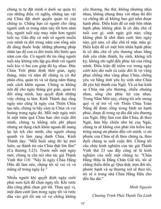 chúng ta tự đặt mình ở dưới sự quản trị      yêu thương, tha thứ, không nhường nhịn
của những điều vô nghĩa, những tạo vật       nhau, không chung thủy với nhau thì đôi
mà Chúa đặt dưới quyền quản trị của          vợ chồng đó sẽ không bao giờ nếm được
chúng ta. Chẳng hạn có người cho rằng        hạnh phúc. Điều kiện để có một hôn nhân
người sinh ra trong năm này tốt hơn năm      hạnh phúc không phải là cô dâu chú rể
kia, người tuổi này may mắn hơn người        tuổi con gì, sinh ngày giờ nào; cũng
tuổi nọ. Gần đây có một số người muốn        không phải là nhờ đám cưới làm ngày
con mình ra đời trong năm con rồng nên       nào, giờ nào, cô dâu chú rể mặc màu gì.
đã dùng thuốc hoặc những phương pháp         Điều kiện để có một hôn nhân hạnh phúc
nhân tạo để con ra đời trước khi bước qua    là cô dâu chú rể yêu thương nhau bằng
năm con rắn. Có người thì tin rằng người     tình yêu chân thành, hy sinh, không ích
tuổi này không nên lập gia đình với người    kỷ, không chỉ nghĩ đến phúc lợi của riêng
tuổi kia vì hai con giáp đó kỵ nhau. Đức     mình. Điều kiện để niềm vui trong ngày
Chúa Trời phân định thời gian, ngày          cưới kéo dài suốt cả cuộc đời là vợ vâng
tháng, mùa và năm để chúng ta có thể         phục chồng như vâng phục Chúa, chồng
phân chia, quản trị và sử dụng năm tháng     yêu vợ bằng tình yêu hy sinh như Chúa
một cách khôn ngoan. Chúng ta không          đã yêu hội thánh của Ngài. Và cả hai kính
nên để cho ngày tháng giờ giấc, quản trị     sợ Chúa mà yêu thương, chiều chuộng
đời sống mình, hay quyết định những          nhau, sống cho phúc lợi của nhau.
việc chúng ta làm. Kinh Thánh dạy rằng       Trong Năm Mới này, chúng tôi ước mong
ngày nào cũng là ngày của Thiên Chúa         quý vị sẽ trở về với Thiên Chúa Toàn
tạo nên, chúng ta hãy cảm tạ Chúa và vui     Năng để được sống trong bình an hạnh
hưởng trong ngày đó. Mỗi một ngày mới        phúc, được đi trong sự dìu dắt yêu thương
là một món quà Chúa ban cho cuộc đời         của Ngài. Hãy làm con dân Chúa, đi theo
mình, chúng ta không nên phí phạm            Ngài, làm bầy chiên nhỏ bé của Ngài,
nhưng sử dụng cách khôn ngoan để mang        chúng ta sẽ không còn phải tìm kiếm hay
lại lợi ích cho mình, cho người chung        trông mong ơn phước đến với mình, vì ơn
quanh và làm rạng danh Chúa. Kinh            phước của Chúa sẽ đi theo chúng ta, theo
Thánh dạy: "Mỗi buổi sáng thì lại mới        đuổi chúng ta suốt cuộc đời. Chúng tôi
luôn, sự thành tín của Chúa thật lớn lắm"    cầu chúc kinh nghiệm của tác giả Thánh
(Ca thương 3:23). Trước mỗi một ngày         Vịnh thứ 23 sau đây cũng sẽ là kinh
mới, chúng ta cần nói như tác giả Thánh      nghiệm của mỗi một chúng ta: "Chúa
Vịnh thứ 118: "Nầy là ngày Chúa Hằng         Hằng Hữu là Đấng Chăn Giữ tôi, tôi sẽ
Hữu đã làm nên, chúng tôi sẽ vui vẻ và       chẳng thiếu thốn gì. Quả thật, trọn đời tôi,
mừng rỡ trong ngày ấy."                      phước hạnh và sự thương xót sẽ theo tôi,
                                             tôi sẽ ở trong nhà Chúa Hằng Hữu cho
Nhiều người khi quyết định ngày cưới         đến lâu dài."
phải xem lịch để chọn ngày tốt. Khi rước
dâu cũng phải chọn giờ tốt. Thưa quý vị,                                  Minh Nguyên
một đám cưới làm trong ngày tốt và rước
dâu vào giờ tốt mà về vợ chồng không              Chương Trình Phát Thanh Tin Lành
                                            17
 