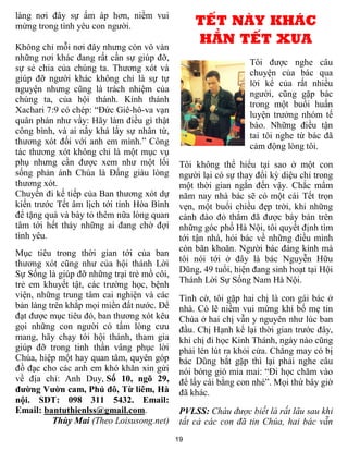 làng nơi đây sự ấm áp hơn, niềm vui
mừng trong tình yêu con người.                   TẾT NÀY KHÁC
Không chỉ mỗi nơi đây nhưng còn vô vàn
                                                 HẲN TẾT XƯA
những nơi khác đang rất cần sự giúp đỡ,
                                                                Tôi được nghe câu
sự sẻ chia của chúng ta. Thương xót và
                                                                chuyện của bác qua
giúp đỡ người khác không chỉ là sự tự
                                                                lời kể của rất nhiều
nguyện nhưng cũng là trách nhiệm của
                                                                người, cũng gặp bác
chúng ta, của hội thánh. Kinh thánh
                                                                trong một buổi huấn
Xachari 7:9 có chép: “Đức Giê-hô-va vạn
                                                                luyện trưởng nhóm tế
quân phán như vầy: Hãy làm điều gì thật
                                                                bào. Những điều tận
công bình, và ai nấy khá lấy sự nhân từ,
                                                                tai tôi nghe từ bác đã
thương xót đối với anh em mình.” Công
                                                                cảm động lòng tôi.
tác thương xót không chỉ là một mục vụ
phụ nhưng cần được xem như một lối           Tôi không thể hiểu tại sao ở một con
sống phản ánh Chúa là Đấng giàu lòng         người lại có sự thay đổi kỳ diệu chỉ trong
thương xót.                                  một thời gian ngắn đến vậy. Chắc mẩm
Chuyến đi kế tiếp của Ban thương xót dự      năm nay nhà bác sẽ có một cái Tết trọn
kiến trước Tết âm lịch tới tỉnh Hòa Bình     vẹn, một buổi chiều đẹp trời, khi những
để tặng quà và bày tỏ thêm nữa lòng quan     cành đào đỏ thắm đã được bày bán trên
tâm tới hết thảy những ai đang chờ đợi       những góc phố Hà Nội, tôi quyết định tìm
tình yêu.                                    tới tận nhà, hỏi bác về những điều mình
                                             còn băn khoăn. Người bác đáng kính mà
Mục tiêu trong thời gian tới của ban
thương xót cũng như của hội thánh Lời        tôi nói tới ở đây là bác Nguyễn Hữu
Sự Sống là giúp đỡ những trại trẻ mồ côi,    Dũng, 49 tuổi, hiện đang sinh hoạt tại Hội
                                             Thánh Lời Sự Sống Nam Hà Nội.
trẻ em khuyết tật, các trường học, bệnh
viện, những trung tâm cai nghiện và các      Tình cờ, tôi gặp hai chị là con gái bác ở
bản làng trên khắp mọi miền đất nước. Để     nhà. Có lẽ niềm vui mừng khi bố mẹ tin
đạt được mục tiêu đó, ban thương xót kêu     Chúa ở hai chị vẫn y nguyên như lúc ban
gọi những con người có tấm lòng cưu          đầu. Chị Hạnh kể lại thời gian trước đây,
mang, hãy chạy tới hội thánh, tham gia       khi chị đi học Kinh Thánh, ngày nào cũng
giúp đỡ trong tinh thần vâng phục lời        phải lén lút ra khỏi cửa. Chẳng may có bị
Chúa, hiệp một hay quan tâm, quyên góp       bác Dũng bắt gặp thì lại phải nghe câu
đồ đạc cho các anh em khó khăn xin gửi       nói bóng gió mỉa mai: “Đi học chăm vào
về địa chỉ: Anh Duy, Số 10, ngõ 29,          để lấy cái bằng con nhé”. Mọi thứ bây giờ
đường Vườn cam, Phú đô, Từ liêm, Hà          đã khác.
nội. SDT: 098 311 5432. Email:
Email: bantuthienlss@gmail.com.              PVLSS: Cháu được biết là rất lâu sau khi
          Thùy Mai (Theo Loisusong.net)      tất cả các con đã tin Chúa, hai bác vẫn
                                            19
 