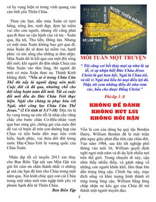 và hy vọng hiện ra trong vinh quang của
của tình yêu Thiên Chúa.

  Thưa các bạn, dầu mùa Xuân có tươi
hồng, nồng ấm, xinh đẹp, đem lại niềm
vui cho con người, nhưng rồi cũng phải
qua đi theo sự vận hành của vũ trụ - Xuân
qua, Hạ tới, Thu liễn, Đông tàn. Nhưng
có một mùa Xuân không bao giờ qua đi,
mùa Xuân đó sẽ đem lại niềm vui, hạnh
phúc và sức sống cho những ai đón nhận.
Mùa Xuân đó là kết quả của một đời sống         MỖI TUẦN MỘT TRUYỆN
đổi mới, khi người đó đón nhận Chúa của
                                                “ Tôi cũng coi hết thảy mọi sự như là sự
Mùa Xuân vào tấm lòng, thì người đó
                                                   lỗ, vì sự nhận biết Đức Chúa Jêsus
mới có mùa Xuân thực sự. Thánh Kinh
                                                 Christ là quí hơn hết, Ngài là Chúa tôi,
khẳng định: "Nếu ai ở trong Chúa Cứu
                                                và tôi vì Ngài mà liều bỏ mọi điều lợi đó.
Thế thì nấy là người dựng nên mới:
                                                 Thật, tôi xem những điều đó như rơm
Cuộc đời cũ đã qua, nhường chỗ cho
                                                    rác, hầu cho được Đấng Christ.”
đời sống hoàn toàn đổi mới. Tất cả cuộc
đổi mới đều do Đức Chúa Trời thực                             Phi-líp 3 :8
hiện. Ngài cho chúng ta phục hòa với
Ngài, nhờ công lao Chúa Cứu Thế                      KHÔNG ĐỂ DÀNH
Jesus." (2 Cô rinh tô 5:17-18) Đức tin là            KHÔNG RÚT LUI
hy vọng trong sự cứu rỗi là nhip cầu vững
chắc cho bước chân Cơ-Đốc-nhân vượt                  KHÔNG HỐI HẬN
qua bao sóng gió, chông gai của cuộc đời
để vui vẽ bước đi trên con đường hẹp của        Vốn là con của dòng họ quý tộc Borden
Chúa và tiến bước đến mục tiêu vinh             Dairy, William Borden đã là một triệu
hiển, hạnh phúc, vui thỏa đời đời trong         phú ngay giây phút đầu tiên cậu chào đời.
nước Đức-Chúa-Trời là vương quốc của            Vào năm 1904, sau khi tốt nghiệp phổ
Chúa Xuân.                                      thông vào tuổi 16, William quyết định
                                                nghỉ ngơi một năm và đi du lịch nhiều nơi
  Nhân dịp tết cổ truyền 2013 xin thay          trên thế giới. Trong chuyến đi này, cậu
cho Ban Biên Tập nội san Mùa Gặt xin            nhìn thấy nhiều điều, và gánh nặng về
gởi lời cảm ơn chân thành nhất vì những         những con người khốn khổ, lầm than lớn
gì mà các bạn đã làm cho Chúa trong một         dần trong lòng cậu. Chính lúc này, mục
năm qua. Xin kính chúc quý con cái Chúa         đích sống và khải tượng hình thành rõ
trong một năm mới tràn ngập tình yêu và         ràng trong lòng cậu, William bằng lòng
phước hạnh đến từ Thiên Chúa.                   chấp nhận sự kêu gọi của Chúa để trở
                          Ban Biên Tập          thành một người truyền đạo.
                                            2
 