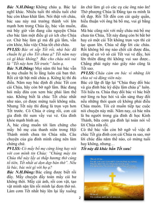 Bác N.H.Dũng: Không cháu ạ. Bác lại           ăn chứ làm gì có các cụ các ông nào ăn!
nghĩ khác. Nhiều tuổi thì nhiều tuổi chứ      Thờ phượng Chúa là Đấng tạo ra mình là
bác còn khao khát lắm. Nói thật với cháu,     tốt đẹp. Rồi Tết đến con cái quây quần,
bác sau này mà trưởng thành với lớn           hiếu thuận với ông bà bố mẹ, vui gì bằng
mạnh hơn trong Chúa ấy, bác vẫn muốn,         đâu.
mà bây giờ vẫn đang cầu nguyện Chúa           Mà bác cũng nói với mấy cháu mà bố mẹ
cho bác làm một điều gì có ích cho Chúa       chưa tin Chúa, Tết này đang còn bi bắt bớ
cơ. Chứ bác làm gì mà đã già lắm, vẫn         hay có một cái Tết không trọn vẹn thì cứ
còn khỏe, hầu việc Chúa tốt chứ cháu.         lạc quan lên. Chúa sẽ đáp lời các cháu.
PVLSS: Bác ơi sắp Tết rồi, nhà bác đã         Rồi không bố mẹ nào chối cãi được đâu,
chuẩn bị gì cho Tết chưa ạ? Tết năm nay       cũng sẽ có vô số cái Tết vui vẻ đấy, hỏi
có gì khác không? Bác cho cháu nói vui        lên thiên đàng thì không vui sao được..
là “Tết này hơn Tết trước” luôn ạ.            Chẳng phải ngày nào giây nào cũng là
Bác N.H.Dũng: Mọi năm thì hai bác vẫn         Tết sao.
lọ mọ chuẩn bị lo lắng luôn cái ban thờ.      PVLSS: Cháu cảm ơn bác vì những lời
Rồi cứ tật bật mãi cháu ạ. Kiêng kị thì đủ    chia sẻ và động viên này.
điều. Năm nay bác định đi chúc Tết con        Bác cứ lặp đi lặp lại “Chúa thay đổi bác
cái Chúa, hãy còn bỡ ngỡ lắm. Bác đang        và gia đình bác kỳ diệu lắm cháu ạ” luôn.
hỏi mấy đứa con xem bác phải làm thế          Tôi hiểu ra. Chúa thay đổi bác vì bác biết
nào. Không biết là chúc Tết chúc nhất         mở lòng ra học hỏi và sẵn sàng thay đổi
như nào, có được mừng tuổi không nữa.         nếu những thói quen cũ không phải điều
Nhưng Tết này thì đúng là trọn vẹn hơn        Chúa muốn. Tôi cứ muốn tiếp tục cuộc
Tết trước. Có Chúa ở cùng rồi, con cái        nói chuyện này mãi. Năm nay, cả bác nữa
gia đình thì sum vầy vui vẻ. Gia đình         là ba người trong gia đình đi học Kinh
khỏe mạnh bình an.                            Thánh, bữa cơm gia đình lại toàn nói về
À, bác cũng muốn tới làm chứng cho            lời Chúa nữa rồi.
mấy bố mẹ của thanh niên trong Hội            Có thể bác vẫn còn bỡ ngỡ về việc đi
Thánh mình chưa tin Chúa nữa. Câu             chúc Tết gia đình con cái Chúa ra sao, mở
chuyện của gia đình mình cũng nên làm         lời chúc đầu năm thế nào, có mừng tuổi
chứng chứ.                                    hay không, nhưng…
PVLSS: Có mấy bố mẹ cứng lòng hay nói         Tết này đã khác hẳn Tết xưa!
với con mình tin Chúa: “Chúng mày tin
Chúa thế này lấy ai thắp hương thờ cúng
tổ tiên, Tết nhất ai dọn dẹp bàn thờ”. Nếu
là bác, bác nói gì với họ ạ?
Bác N.H.Dũng: Bác cũng được biết rồi
đấy. Mấy chuyện đấy toàn mấy cái hư
không thôi. Mấy cái ảnh, rồi con vật, tạo
vật mình nặn lên rồi mình lại đem thờ nó.
Làm cơm Tết nhất bày lên lại lấy xuống
                                             21
 