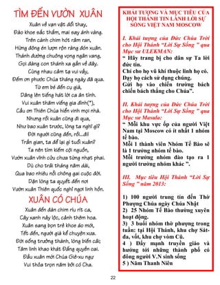 TÌM ĐẾN VƯỜN XUÂN                               KHẢI TƯỢNG VÀ MỤC TIÊU CỦA
                                                 HỘI THÁNH TIN LÀNH LỜI SỰ
        Xuân về vạn vật đổi thay,                 SỐNG VIỆT NAM MOSCOW
 Đào khoe sắc thắm, mai say ánh vàng.
      Trên cành chim hót râm ran,               I. Khải tượng của Đức Chúa Trời
                                                cho Hội Thánh “Lời Sự Sống ” qua
 Hừng đông én lượn rộn ràng đón xuân.
                                                Mục sư ULEKMAN:
 Thánh đường chuông vọng ngân vang,             “ Hãy trang bị cho dân sự Ta lời
   Gọi đàng con thánh xa gần về đây.            đức tin.
       Cùng nhau cảm tạ vui vầy,                Chỉ cho họ vũ khí thuộc linh họ có.
Đếm ơn phước Chúa tháng ngày đã qua.            Dạy họ cách sử dụng chúng.
          Từ em bé đến cụ già,                  Gửi họ vào chiến trường bách
                                                chiến bách thắng cho Chúa”.
    Dâng lên tiếng hát lời ca ân tình.
    Vui xuân thăm viếng gia đình(*),            II. Khải tượng của Đức Chúa Trời
  Cầu ơn Thiên Chúa hiển vinh mọi nhà.          cho Hội Thánh “Lời Sự Sống ” qua
      Nhưng rồi xuân cũng đi qua,               Mục sư Masula:
  Như bao xuân trước, lòng ta nghĩ gì?          “ Mỗi khu vực ốp của người Việt
                                                Nam tại Moscow có ít nhất 1 nhóm
       Đời người cũng đến, rồi...đi!
                                                tế bào.
    Trần gian, ta để lại gì tuổi xuân?          Mỗi 1 thành viên Nhóm Tế Bào sẽ
       Ta nên tìm kiếm cội nguồn,               là 1 trưởng nhóm tế bào.
Vườn xuân vĩnh cửu chưa từng nhạt phai.         Mỗi trưởng nhóm đào tạo ra 1
       Dù cho trải tháng năm dài,               người trưởng nhóm khác ”.
 Qua bao nhiêu nỗi chông gai cuộc đời.
                                                III. Mục tiêu Hội Thánh “Lời Sự
       Dặn lòng ta quyết đến nơi                Sống ” năm 2013:
Vườn xuân Thiên quốc nghỉ ngơi linh hồn.

       XUÂN CÓ CHÚA                             1) 100 người trung tín đến Thờ
                                                Phượng Chúa ngày Chúa Nhật
     Xuân đến đàn chim ríu rít ca,              2) 25 Nhóm Tế Bào thường xuyên
  Cây xanh nảy lộc, cảnh thêm hoa.              hoạt động.
   Xuân sang bọn trẻ khoe áo mới,               3) 3 buổi nhóm thờ phượng trong
                                                tuần: tại Hội Thánh, khu chợ Sát-
  Tết đến, người già kể chuyện xưa.
                                                đa, vốt, khu chợ vòm Cũ.
 Đời sống trưởng thành, lòng biến cải;          4 ) Đẩy mạnh truyền giáo và
 Tâm linh khao khát Đấng quyền oai.             hướng tới những thành phố có
    Đầu xuân mời Chúa Giê-xu ngự                đông người V.N sinh sống
    Vui thỏa trọn năm bởi có Cha.               5 ) Năm Thanh Niên

                                           22
 