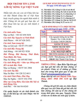 HỘI THÁNH TIN LÀNH                             LỊCH ĐỌC KINH THÁNH HẰNG TUẦN
                                                     Từ ngày 11/02 đến ngày 17/02
LỜI SỰ SỐNG TẠI VIỆT NAM
                                             11. Thi-thiên 132, Giăng 9, Giê-rê-mi 40-42
                                             12. Thi-thiên 133, Giăng 10, Giê-rê-mi 43-44
Nhằm tiện cho các con cái Chúa liên lạc      13. Thi-thiên 134, Giăng 11, Ca thươnSg 1-2
với Hội Thánh Chúa khi về Việt Nam           14. Thi-thiên 135, Giăng 12, Ca thương 3
hoặc truyền giảng cho người thân mình ở      15. Thi-thiên 136, Giăng 13, Ca thương 4-5
                                             16. Thi-thiên 137, Giăng 14, 2Sử ký 36:22-23
nhà. Chúng tôi xin gởi quý bạn đọc số
                                             17. Thi-thiên 138, Giăng 15, Ê-xơ-ra 1-2
điện thoại liên lạc tại các tỉnh thành ở
Việt Nam.                                        LỊCH SINH HOẠT CỦA HỘI THÁNH
                                                   Lịch sinh hoạt từ ngày 11/02 – 17/02
Các tỉnh miền Nam:                           Ngày           CHƯƠNG TRÌNH
Mục sư Huê : +84 163 458 5438                11/02
Các tỉnh Tây Nguyên và Ninh Bình             12/02      Cầu nguyện kiêng ăn tại Hội
                                                         Thánh ( Từ 13.00-18.00 )
Anh Phiero: +84 167 626 2652.
                                                          Ca đoàn (18h30-20h30)
Các tỉnh Nam trung bộ:
                                             13/02           NHÓM TẾ BÀO
Mục sư Giô-suê: +84 97 579 1097
                                             14/02          NHÓM THANH NIÊN
Các tỉnh Bắc Trung Bộ                                        VALENTINE DAY
Anh Mừng: +84 169 921 9530                   15/02     CẦU NGUYỆN ĐÊM
Hải Phòng, Hải Dương, Thái Bình,             16/02 TRUYỀN GIẢNG CÁC NƠI
Nam Định, Hà Nam.                            17/02 13h30 : Thờ phượng với HT lớn
Mục Sư Dũng : +84 169 895 5461                      18h30: Hội Thánh Việt Nam
Các tỉnh Đông bắc + khu vực Đông anh
HN và tỉnh Bắc Ninh                          THÔNG CÔNG : Ban Biên Tập kêu gọi
                                             các bạn gởi bài viết, lời làm chứng về
Mục sư Hoàng : +84 97 341 2984
                                             ơn phước Chúa và về những gì Chúa
Các tỉnh Tây Bắc                             ban cho trong thời gian qua về địa chỉ
Mục Sư Bảo: +84 120 212 4411                 Email noisanmuagat@yahoo.com
Các tỉnh Vĩnh Phúc, Phú Thọ.                 Hoặc liên hệ với anh Huỳnh Trần Ngọc
Mục Sư Nghĩa : +84 97 354 3794               Hùng SĐT: 8968 898 5238 tại Hội
Khu vực Long Biên, Gia Lâm Hà Nội và         Thánh.
tỉnh Hưng Yên.
Anh Phê : +84 166 914 0245                      Chúng tôi gởi lời cảm ơn chân thành
                                             đến quý con cái Chúa đã gởi bài viết, lời
Các quận huyện và các tỉnh thành còn         làm chứng, lời cảm tạ về cho chúng tôi
lại, có thể liên lạc với Anh Thiện +84 93    trong thời gian vừa qua. Nguyện Chúa
5369345.                                     sẽ ban ơn và thêm sức trên quý vị luôn.

                                            23
 