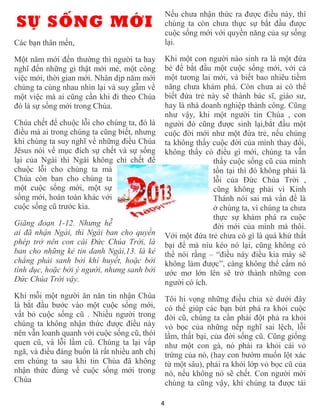 Nếu chưa nhận thức ra được điều này, thì
SỰ SỐNG MỚI                                       chúng ta còn chưa thực sự bắt đầu được
                                                  cuộc sống mới với quyền năng của sự sống
Các bạn thân mến,                                 lại.

Một năm mới đến thường thì người ta hay           Khi một con người nào sinh ra là một đứa
nghĩ đến những gì thật mới mẻ, một công           bé để bắt đầu một cuộc sống mới, với cả
việc mới, thời gian mới. Nhân dịp năm mới         một tương lai mới, và biết bao nhiêu tiềm
chúng ta cùng nhau nhìn lại và suy gẫm về         năng chưa khám phá. Còn chưa ai có thể
một việc mà ai cũng cần khi đi theo Chúa          biết đứa trẻ này sẽ thành bác sĩ, giáo sư,
đó là sự sống mới trong Chúa.                     hay là nhà doanh nghiệp thành công. Cũng
                                                  như vậy, khi một người tin Chúa , con
Chúa chết để chuộc lỗi cho chúng ta, đó là        người đó cũng được sinh lại,bắt đầu một
điều mà ai trong chúng ta cũng biết, nhưng        cuộc đời mới như một đứa trẻ, nếu chúng
khi chúng ta suy nghĩ về những điều Chúa          ta không thấy cuộc đời của mình thay đổi,
Jêsus nói về mục đích sự chết và sự sống          không thấy có điều gì mới, chúng ta vẫn
lại của Ngài thì Ngài không chỉ chết để                         thấy cuộc sống cũ của mình
chuộc lỗi cho chúng ta mà                                       tồn tại thì đó không phải là
Chúa còn ban cho chúng ta                                       lỗi của Đức Chúa Trời ,
một cuộc sống mới, một sự                                       cũng không phải vì Kinh
sống mới, hoàn toàn khác với                                    Thánh nói sai mà vấn đề là
cuộc sống cũ trước kia.                                         ở chúng ta, vì chúng ta chưa
                                                                thực sự khám phá ra cuộc
Giăng đoạn 1-12. Nhưng hễ                                       đời mới của mình mà thôi.
ai đã nhận Ngài, thì Ngài ban cho quyền           Với một đứa trẻ chưa có gì là quá khứ thất
phép trở nên con cái Ðức Chúa Trời, là            bại để mà níu kéo nó lại, cũng không có
ban cho những kẻ tin danh Ngài,13. là kẻ          thể nói rằng – “điều này điều kia mày sẽ
chẳng phải sanh bởi khí huyết, hoặc bởi           không làm được”, càng không thể cấm nó
tình dục, hoặc bởi ý người, nhưng sanh bởi        ước mơ lớn lên sẽ trở thành những con
Ðức Chúa Trời vậy.                                người có ích.
Khi mỗi một người ăn năn tin nhận Chúa            Tôi hi vọng những điều chia xẻ dưới đây
là bắt đầu bước vào một cuộc sống mới,            có thể giúp các bạn bứt phá ra khỏi cuộc
vất bỏ cuộc sống cũ . Nhiều người trong           đời cũ, chúng ta cần phải đột phá ra khỏi
chúng ta không nhận thức được điều này            vỏ bọc của những nếp nghĩ sai lệch, lỗi
nên vẫn loanh quanh với cuộc sống cũ, thói        lầm, thất bại, của đời sống cũ. Cũng giống
quen cũ, và lỗi lầm cũ. Chúng ta lại vấp          như một con gà, nó phải ra khỏi cái vỏ
ngã, và điều đáng buồn là rất nhiều anh chị       trứng của nó, (hay con bướm muốn lột xác
em chúng ta sau khi tin Chúa đã không             từ một sâu), phải ra khỏi lớp vỏ bọc cũ của
nhận thức đúng về cuộc sống mới trong             nó, nếu không nó sẽ chết. Con người mới
Chúa                                              chúng ta cũng vậy, khi chúng ta được tái

                                              4
 