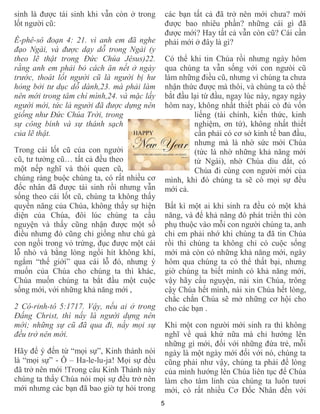 sinh là được tái sinh khi vẫn còn ở trong       các bạn tất cả đã trở nên mới chưa? mới
lốt người cũ:                                   được bao nhiêu phần? những cái gì đã
                                                được mới? Hay tất cả vẫn còn cũ? Cái cần
Ê-phê-sô đoạn 4: 21. vì anh em đã nghe          phải mới ở đây là gì?
đạo Ngài, và được dạy dỗ trong Ngài (y
theo lẽ thật trong Ðức Chúa Jêsus)22.           Có thể khi tin Chúa rồi nhưng ngày hôm
rằng anh em phải bỏ cách ăn nết ở ngày          qua chúng ta vẫn sống với con ngưòi cũ
trước, thoát lốt người cũ là người bị hư        làm những điều cũ, nhưng vì chúng ta chưa
hỏng bởi tư dục dỗ dành,23. mà phải làm         nhận thức được mà thôi, và chúng ta có thể
nên mới trong tâm chí mình,24. và mặc lấy       bắt đầu lại từ đầu, ngay lúc này, ngay ngày
người mới, tức là người đã được dựng nên        hôm nay, không nhất thiết phải có đủ vốn
giống như Ðức Chúa Trời, trong                           liếng (tài chính, kiến thức, kinh
sự công bình và sự thánh sạch                            nghiệm, ơn tứ), không nhất thiết
của lẽ thật.                                             cần phải có cơ sở kinh tế ban đầu,
                                                         nhưng mà là nhờ sức mới Chúa
Trong cái lốt cũ của con người                           (tức là nhờ những khả năng mới
cũ, tư tưởng cũ… tất cả đều theo                         từ Ngài), nhờ Chúa dìu dắt, có
một nếp nghĩ và thói quen cũ,                            Chúa đi cùng con người mới của
chúng ràng buộc chúng ta, có rất nhiều cơ       mình, khi đó chúng ta sẽ có mọi sự đều
đốc nhân đã được tái sinh rồi nhưng vẫn         mới cả.
sống theo cái lốt cũ, chúng ta không thấy
quyền năng của Chúa, không thấy sự hiện         Bất kì một ai khi sinh ra đều có một khả
diện của Chúa, đôi lúc chúng ta cầu             năng, và để khả năng đó phát triển thì còn
nguyện và thấy cũng nhận được một số            phụ thuộc vào mỗi con người chúng ta, anh
điều nhưng đó cũng chỉ giống như chú gà         chi em phải nhớ khi chúng ta đã tin Chúa
con ngồi trong vỏ trứng, đục được một cái       rồi thì chúng ta không chỉ có cuộc sống
lỗ nhỏ và bằng lòng ngồi hít không khí,         mới mà còn có những khả năng mới, ngày
ngắm “thế giới” qua cái lỗ đó, nhưng ý          hôm qua chúng ta có thể thất bại, nhưng
muốn của Chúa cho chúng ta thì khác,            giờ chúng ta biết mình có khả năng mới,
Chúa muốn chúng ta bắt đầu một cuộc             vậy hãy cầu nguyện, nài xin Chúa, trông
sống mới, với những khả năng mới ,              cậy Chúa hết mình, nài xin Chúa hết lòng,
                                                chắc chắn Chúa sẽ mở những cơ hội cho
2 Cô-rinh-tô 5:1717. Vậy, nếu ai ở trong        cho các bạn .
Ðấng Christ, thì nấy là người dựng nên
mới; những sự cũ đã qua đi, nầy mọi sự          Khi một con người mới sinh ra thì không
đều trở nên mới.                                nghĩ về quá khứ nữa mà chỉ hướng lên
                                                những gì mới, đối với những đứa trẻ, mỗi
Hãy để ý đến từ “mọi sự”, Kinh thánh nói        ngày là một ngày mới đối với nó, chúng ta
là “mọi sự” - Ô – Ha-le-lu-ja! Mọi sự đều       cũng phải như vậy, chúng ta phải để lòng
đã trở nên mới !Trong câu Kinh Thánh này        của mình hướng lên Chúa liên tục để Chúa
chúng ta thấy Chúa nói mọi sự đều trở nên       làm cho tâm linh của chúng ta luôn tươi
mới nhưng các bạn đã bao giờ tự hỏi trong       mới, có rất nhiều Cơ Đốc Nhân đến với
                                            5
 