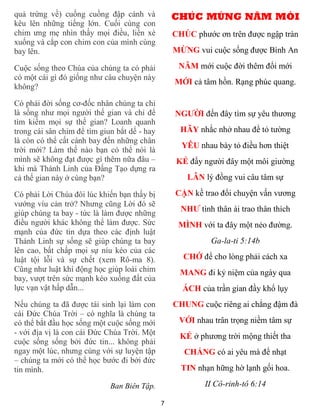 quả trứng về) cuống cuồng đập cánh và             CHÚC MỪNG NĂM MÓI
kêu lên những tiếng lớn. Cuối cùng con
chim ưng mẹ nhìn thấy mọi điều, liền xè           CHÚC phước ơn trên được ngập tràn
xuống và cắp con chim con của mình cùng
bay lên.                                          MỪNG vui cuộc sống được Bình An

Cuộc sống theo Chúa của chúng ta có phải           NĂM mới cuộc đời thêm đổi mới
có một cái gì đó giống như câu chuyện này
                                                  MỚI cả tâm hồn. Rạng phúc quang.
không?

Có phải đời sống cơ-đốc nhân chúng ta chỉ
là sống như mọi người thế gian và chỉ để          NGƯỜI đến đây tìm sự yêu thương
tìm kiếm mọi sự thế gian? Loanh quanh
trong cái sân chim để tìm giun bắt dế - hay         HÃY nhắc nhở nhau để tỏ tường
là còn có thể cất cánh bay đến những chân
                                                    YÊU nhau bày tỏ điều hơn thiệt
trời mới? Làm thế nào bạn có thể nói là
mình sẽ không đạt được gì thêm nữa đâu –           KẺ đấy người đây một môi giường
khi mà Thánh Linh của Đấng Tạo dựng ra
cả thế gian này ở cùng bạn?                           LÂN lý đồng vui câu tâm sự

Có phải Lời Chúa đôi lúc khiến bạn thấy bị        CẬN kề trao đổi chuyện vấn vương
vướng víu cản trở? Nhưng cũng Lời đó sẽ
giúp chúng ta bay - tức là làm được những
                                                    NHƯ tình thân ái trao thân thích
điều người khác không thể làm được. Sức            MÌNH với ta đây một nẻo đường.
mạnh của đức tin dựa theo các định luật
Thánh Linh sự sống sẽ giúp chúng ta bay                     Ga-la-ti 5:14b
lên cao, bất chấp mọi sự níu kéo của các
luật tội lỗi và sự chết (xem Rô-ma 8).              CHỚ để cho lòng phải cách xa
Cũng như luật khí động học giúp loài chim           MANG đi kỷ niệm của ngày qua
bay, vượt trên sức mạnh kéo xuống đất của
lực vạn vật hấp dẫn...                              ÁCH của trần gian đầy khổ lụy
Nếu chúng ta đã được tái sinh lại làm con         CHUNG cuộc riêng ai chẳng đậm đà
cái Đức Chúa Trời – có nghĩa là chúng ta
có thể bắt đầu học sống một cuộc sống mới          VỚI nhau trân trọng niềm tâm sự
- với địa vị là con cái Đức Chúa Trời. Một          KẺ ở phương trời mộng thiết tha
cuộc sống sống bởi đức tin... không phải
ngay một lúc, nhưng cùng với sự luyện tập            CHẲNG có ai yêu mà để nhạt
– chúng ta mới có thể học bước đi bởi đức
tin mình.                                           TIN nhạn hững hờ lạnh gối hoa.

                             Ban Biên Tập.                 II Cô-rinh-tô 6:14

                                              7
 