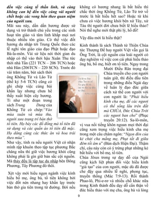 đến việc cúng tế thần linh, và càng             không có hương nhang là bất hiếu thì
không can hệ đến việc cúng vái người            chắc thời ông Khổng Tử, Lão Tử trở về
chết hoặc các vong hồn theo quan niệm           trước là bất hiếu hết sao? Hoặc từ khi
của người xưa.                                  chưa có việc hương khói bên xứ Tây, xứ
Mãi sau này, dần dần hương được sử              Tàu thì người đời chưa biết lẽ hiếu thảo?
dụng và trở thành chủ yếu trong các sinh        Nói thế nghe mới thật phi lý, hồ đồ!
hoạt tôn giáo và tâm linh khắp mọi nơi
thuộc nhiều tôn giáo. Có thể việc đốt           Vậy đâu mới là hiếu thật?
hương du nhập tới Trung Quốc theo các           Kinh thánh là sách Thánh từ Thiên Chúa
lễ nghi tôn giáo của đạo Phật hoặc đạo          tức Thượng Đế hay người Việt vẫn gọi là
Bà-la-môn. Vài sử liệu nói thời gian du         Ông Trời, là cội nguồn của loài người có
nhập có thể vào thời hậu Xuân Thu tức           dạy nghiêm về việc con cái phải hiếu thảo
thời nhà Tần (221 TCN – 206 TCN) hoặc           ông bà, bố mẹ, biết ơn tổ tiên. Ngay trong
nhà Hán (206TCN – 220 SCN). Trước đó                           Mười Điều Răn trọng đại
vài trăm năm, bút sách thời                                    Chúa truyền cho con người
ông Khổng Tử và Lão Tử                                         tuân giữ, thì điều đầu tiên
(thế kỷ 5-6 TCN) cũng có                                       trong những điều Ngài dạy
ghi chép việc cúng bái                                         về luân lý đạo đức giữa
khấn lạy nhưng chưa hề                                         cách xử thế con người với
thấy xuất hiện cây hương.                                      con người là: “Phải hiếu
Tỉ như một đoạn trong                                          kính cha mẹ, để các ngươi
sách Trung        Dung của                                     có thể sống lâu trên đất
Khổng Tử có chép:“Vào                                          mà CHÚA, Đức Chúa Trời
mùa xuân và mùa thu,                                           các ngươi ban cho” (Phục
người xưa trang trí bàn thờ                                    truyền 20:12). Sa-lô-môn,
tổ tiên. Họ bày các đồ đồng mà tổ tiên đã       vị vua nổi tiếng khôn ngoan mọi thời đại
sử dụng và các quần áo tổ tiên đã mặc.          cũng xem trọng việc hiếu kính cha mẹ
Họ dâng cúng các thức ăn và hoa trái            trong một câu châm ngôn: “Ngọn đèn của
theo mùa”.                                      kẻ chửi cha mắng mẹ, Phụt tắt đi giữa
Như vậy, tính ra nếu người Việt có nhận         đêm tối âm u” (Bản dịch Hiện Đại). Thậm
mình rập khuôn theo tập tục phương Bắc          chí, câu này còn có ý trừng phạt những kẻ
chăng nữa thì giữ việc hương khói cũng          bất hiếu với bố mẹ, tổ tiên.
không phải là gìn giữ bản sắc cội nguồn.        Chúa Jêsus trong sự dạy dỗ của Ngài
Mà thảy đều là tập tục du nhập bên Đông         cũng kịch liệt phản đối việc hiếu kính
Phương, Tây Phương đó thôi.                     “giả tạo” của con người, mặc dù đã được
 Xét vậy mới hiểu ngọn ngành việc kính          che đậy qua nhiều lễ nghi, phong tục,
hiếu bố mẹ, ông bà, tổ tiên không bởi           truyền thống (Mác 7:9-13). Rồi thánh
việc đốt nén nhang hay khấn lạy trước           Phao-lô, Phi-e-rơ và nhiều chỗ khác nữa
bàn thờ gia tiên trong từ đường. Bởi nếu        trong Kinh thánh đều dạy dỗ cẩn thận về
                                                đức hiếu thảo với mẹ cha, ông bà và lòng
                                            9
 