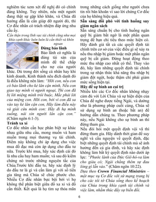 nghiêm túc xem xét đề nghị đó có chính               trong những cách giống như người chưa
đáng không. Tuy nhiên, nếu một người                 tin rồi băn khoăn vì sao lời chứng Cơ đốc
đang thật sự gặp khó khăn, và Chúa đã                của họ không hiệu quả.
hướng dẫn là cần giúp đỡ người đó, thì               Sẵn sàng đối phó với tình huống suy
Cơ đốc nhân có trách nhiệm đáp ứng nhu               giảm ngân sách
cầu ấy.                                              Sẵn sàng chuẩn bị cho tình huống ngân
Cẩn thận trong lĩnh vực tài chính cũng như mọi       quỹ bị giảm bất ngờ là một phần quan
 khía cạnh khác luôn luôn là cần thiết và khôn       trọng để bạn chi tiêu theo mức hiện có.
                                ngoan                Hãy đánh giá tất cả các quyết định tài
                     Đừng bảo lãnh                   chính trên cơ sở của việc điều gì sẽ xảy ra
                     Bảo lãnh có nghĩa là            nếu thu nhập bị giảm hoặc một phần ngân
                     dùng tài sản của                quỹ bị cắt giảm. Đừng hoạt động theo
                     mình để thế chấp                mức thu nhập cao nhất có thể. Thay vào
                     cho nợ của người                đó, hãy làm những quyết định tài chính
khác. Dù trong đời sống cá nhân hay khi              trong sự nhận thức khả năng thu nhập bị
kinh doanh, Kinh thánh nêu đích danh đó              giảm đột ngột, hoặc thậm chí phải giảm
là điều không nên làm: “Hỡi con, nếu con             mức sống hiện tại.
có bảo lãnh cho kẻ lân cận mình, Nếu con             Hãy để sự bình an cai trị
giao tay mình vì người ngoại, Thì con đã             Nhiều khi các Cơ đốc nhân không nhạy
bị lời miệng mình trói buộc, Mắc phải lời            cảm đủ với Lời Chúa và sự hiện diện của
của miệng con. Hỡi con, bởi vì con đã sa             Chúa để nghe được tiếng Ngài, và dường
vào tay kẻ lân cận con, Hãy làm điều này             như là phương pháp cuối cùng, Chúa sẽ
và giải cứu mình con: Hãy đi hạ mình                 sử dụng sự bình an (hoặc bất an) để
xuống, nài xin người lân cận con.”                   hướng dẫn chúng ta. Theo phương pháp
(Châm ngôn 6:1-3).                                   này, nếu Ngài không cho sự bình an thì
Tránh xa xỉ                                          đừng tham gia.
Cơ đốc nhân cần học phân biệt sự khác                Nếu đòi hỏi một quyết định vội vã thì
nhau giữa nhu cầu, mong muốn và ham                  đừng tham gia. Hãy dành thời gian để suy
muốn trong mọi thương vụ tài chính.                  nghĩ và cầu nguyện về quyết định, đặc
Điểm này không chỉ áp dụng cho việc                  biệt những quyết định tài chính mà sẽ ảnh
mua đồ đạc mà còn áp dụng cho đầu tư                 hưởng đến cả gia đình, và hãy xác định
nữa. Trước khi mua, hãy xác định cái đó              không làm bất kỳ quyết định nào dưới áp
là nhu cầu hay ham muốn; và sau đó kiểm              lực: “Phước lành của Đức Giê-hô-va làm
chứng nó trước những nguyên tắc của                  cho giàu có; Ngài chẳng thêm sự đau
Chúa.Trước khi đầu tư, hãy xác định lý               lòng gì lẫn vào.” (Châm ngôn 10:22).
do đầu tư là gì và cần làm gì với số tiền            Dựa theo Crown Financial Ministries –
gia tăng mà Chúa sẽ chúc phước cho.                  một mục vụ Cơ đốc với sứ mạng trang bị
Nhiều Cơ đốc nhân bực bội bởi vì họ                  cho các tôi tớ Chúa sống theo kế hoạch
không thể phân biệt giữa đồ xa xỉ và đồ              của Chúa trong khía cạnh tài chính và
cần thiết. Kết quả là họ tìm sự thỏa mãn             việc làm, nhằm thúc đẩy sự biến đổi.
                                                 6
 