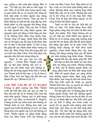 nào, giống y như một pho tượng. Bác sĩ           Linh của Đức Chúa Trời. Bạn phải có cả
nói: “Tôi đặt tay lên anh ta mỗi ngày và         hai, Linh và Lời luôn luôn thống nhất với
nói: Nếu có uế linh nào trong người này,         nhau. Không phải mọi trường hợp chữa
ta quở trách tất cả và truyền cho từng uế        bệnh đều cần xử lý Linh. Nhưng khi nào
linh một phải ra khỏi người này trong            xử lý thì Chúa sẽ tỏ cho bạn biết. Đức
danh Chúa Jêsus Christ”. Nếu các bác sĩ          Chúa Trời là hữu thể khôn ngoan và tôi
khác không có mặt tại đó, ông đặt tay trên       cũng là hữu thể khôn ngoan.
bệnh nhân và cầu nguyện lớn bằng tiếng                 Ngài có thể tỏ cho tôi biết khi uế
lạ mỗi ngày 5 phút. Nếu các bác sĩ khác          linh có mặt. Tôi hành động theo điều
có mặt quanh đó, ông khôn ngoan cầu              Ngài phán cũng như tôi bước đi đến mức
nguyện cách yên lặng vì biết rằng các bác        Ngài cho phép. Nếu Ngài không nói gì
sĩ ấy không hiểu điều ông muốn làm.              cả, tôi tiếp tục chữa bệnh cho người ta.
Trong vòng 10 ngày, bệnh nhân bắt đầu            Điều kỳ lạ là trong cùng một trường hợp
nói và 30 ngày sau đó ông ta đã được đưa         mà khi thì tôi được dẫn dắt để chữa bệnh,
trở về nhà vì đã lành bệnh. Vị bác sĩ này        khi được dạy phải xử lý một Linh! Tôi
đã giúp đỡ các bệnh nhân khác tương tự           không hiểu nhưng tôi biết theo kinh
như vậy. Đức Chúa Trời tôn trọng đức tin         nghiệm. Chúa hành động như vậy, bạn
và Linh của Đức Chúa Trời biết phải cầu          không thể dùng trường hợp này để đánh
nguyện như thế nào trong tiếng lạ.                 giá một trường hợp khác được. Những
     Ngài là tác giả của sự cầu                        người bất lực cần được giúp đỡ. Đôi
nguyện. “...Chính Đức Thánh Linh                       khi bạn có thể tiến hành sự việc theo
lấy sự thở than không thể nói ra                     đức tin riêng của mình. Nhưng những
được mà cầu khẩn thay cho chúng ta.                  ai biết, tức là những người được soi
Đấng dò xét lòng người hiểu biết ý tưởng            sáng, phải bước đi theo ánh sáng mình
của Thánh linh là thể nào, vì ấy là theo ý       biết. Một số người được soi sáng nhiều
Đức Chúa Trời mà Ngài cầu thế cho các            hơn những người khác. Bạn càng phải
thánh đồ vậy” (Rôma 8:26-27)                     biết nhiều, bạn càng bị đòi hỏi nhiều hơn.
                                                 Nếu bạn biết cách thi hành uy quyền
LÀM THẾ NÀO ĐỂ XỬ LÝ MA-QUỈ                      Thánh linh như vậy, uy quyền ấy cũng sẽ
Chúng ta phải nương cậy Đức Thánh                hiệu quả trong gia đình bạn nữa.
Linh để biết khi nào các quỉ có mặt và                 Tôi đã nghe nói về những phụ nữ thi
làm thế nào để xử lý chúng (Xin xem bộ           hành quyền thuộc linh khi những người
sách bốn quyển “Satan, quỉ và tình trạng         chồng chưa tin Chúa của họ đi đâu về mà
quỉ ám” của Mục sư Kenneth E. Hagin).            cãi cọ và đánh đập họ. Họ biết cách quở
Chúng ta bất lực hoàn toàn nếu không có          các uế linh ở đàng sau hoàn cảnh và
Thánh linh và Lời. Đừng làm một con              tuyên bố uy quyền trên chúng một cách
người của Linh mà không có Lời, và cũng          bình tĩnh, yên lặng và rồi tình hình phải
đừng làm con người của Lời mà không có           thay đổi. Tôi học tập áp dụng điều này
Linh. Nhiều người cố gắng hành động              cách đây nhiều năm khi những người bà
theo Lời Đức Chúa Trời mà không có               con của tôi nổi nóng một cách dữ dội. Tôi
                                             9
 