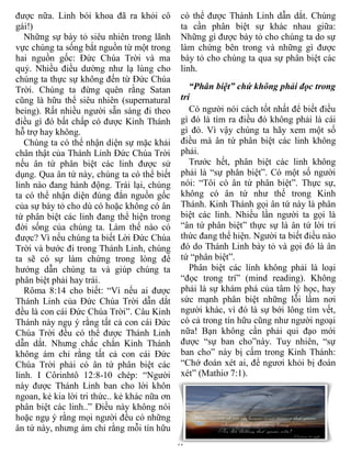 được nữa. Linh bói khoa đã ra khỏi cô          có thể được Thánh Linh dẫn dắt. Chúng
gái!)                                          ta cần phân biệt sự khác nhau giữa:
   Những sự bày tỏ siêu nhiên trong lãnh       Những gì được bày tỏ cho chúng ta do sự
vực chúng ta sống bắt nguồn từ một trong       làm chứng bên trong và những gì được
hai nguồn gốc: Đức Chúa Trời và ma             bày tỏ cho chúng ta qua sự phân biệt các
quỷ. Nhiều điều dường như lạ lùng cho          linh.
chúng ta thực sự không đến từ Đức Chúa
Trời. Chúng ta đừng quên rằng Satan               “Phân biệt” chứ không phải đọc trong
cũng là hữu thể siêu nhiên (supernatural       trí
being). Rất nhiều người sẵn sàng đi theo          Có người nói cách tốt nhất để biết điều
điều gì đó bất chấp có được Kinh Thánh         gì đó là tìm ra điều đó không phải là cái
hỗ trợ hay không.                              gì đó. Vì vậy chúng ta hãy xem một số
   Chúng ta có thể nhận diện sự mặc khải       điều mà ân tứ phân biệt các linh không
chân thật của Thánh Linh Đức Chúa Trời         phải.
nếu ân tứ phân biệt các linh được sử              Trước hết, phân biệt các linh không
dụng. Qua ân tứ này, chúng ta có thể biết      phải là “sự phân biệt”. Có một số người
linh nào đang hành động. Trái lại, chúng       nói: “Tôi có ân tứ phân biệt”. Thực sự,
ta có thể nhận diện đúng đắn nguồn gốc         không có ân tứ như thế trong Kinh
của sự bày tỏ cho dù có hoặc không có ân       Thánh. Kinh Thánh gọi ân tứ này là phân
tứ phân biệt các linh đang thể hiện trong      biệt các linh. Nhiều lần người ta gọi là
đời sống của chúng ta. Làm thế nào có          “ân tứ phân biệt” thực sự là ân tứ lời tri
được? Vì nếu chúng ta biết Lời Đức Chúa        thức đang thể hiện. Người ta biết điều nào
Trời và bước đi trong Thánh Linh, chúng        đó do Thánh Linh bày tỏ và gọi đó là ân
ta sẽ có sự làm chứng trong lòng để            tứ “phân biệt”.
hướng dẫn chúng ta và giúp chúng ta               Phân biệt các linh không phải là loại
phân biệt phải hay trái.                       “đọc trong trí” (mind reading). Không
   Rôma 8:14 cho biết: “Vì nếu ai được         phải là sự khám phá của tâm lý học, hay
Thánh Linh của Đức Chúa Trời dẫn dắt           sức mạnh phân biệt những lỗi lầm nơi
đều là con cái Đức Chúa Trời”. Câu Kinh        người khác, vì đó là sự bới lông tìm vết,
Thánh này ngụ ý rằng tất cả con cái Đức        có cả trong tín hữu cũng như người ngoại
Chúa Trời đều có thể được Thánh Linh           nữa! Bạn không cần phải qui đạo mới
dẫn dắt. Nhưng chắc chắn Kinh Thánh            được “sự ban cho”này. Tuy nhiên, “sự
không ám chỉ rằng tất cả con cái Đức           ban cho” này bị cấm trong Kinh Thánh:
Chúa Trời phải có ân tứ phân biệt các          “Chớ đoán xét ai, để ngươi khỏi bị đoán
linh. I Côrinhtô 12:8-10 chép: “Người          xét” (Mathiơ 7:1).
này được Thánh Linh ban cho lời khôn
ngoan, kẻ kia lời tri thức.. kẻ khác nữa ơn
phân biệt các linh..” Điều này không nói
hoặc ngụ ý rằng mọi người đều có những
ân tứ này, nhưng ám chỉ rằng mỗi tín hữu
                                              17
 