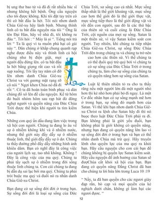 12
bị ung thư bao tử và đã đi rất nhiều bác sĩ
nhưng không hết bệnh. Ông cầu nguyện
cho tôi được không. Khi tôi đặt tay trên cô
thì cô bắt đầu la hét. Tôi nói nhơn danh
Chúa Giê-xu hãy lành bịnh. Nhưng thình
lình cô ta bắt đầu nguyền rủa tôi “ Ông là
tên Đại Hàn, hãy về nhà đi, tôi không ra
đâu “. Tôi hỏi : “ Mày là ai “. Tiếng nói trả
lời “ Ta là quỷ vì ta muốn phá hại cô gái
này “. Dân chúng ở khắp chung quanh rạp
nghe được điều này và thình lình cả hội
chúng như bị điện giật, mọi
người đều đứng lên. cô ta bắt đầu
la hét bằng giọng rất cao và rồi
sụp xuống. Tôi lấy tay năm cô đỡ
lên nhơn danh Chúa Giê-xu
Christ va với gương mặt rạng rỡ
cô nói “ Ngợi khen Chúa nó đã đi
rồi “. Cô ta đã hoàn toàn bình phục và dân
chúng đổ xô lên để cầu nguyện. Kể từ hôm
đó buổi nhóm hôm sau rạp hát đó đông
nghẹt người và quyền năng của Đức Chúa
Trời được thể hiện khi người ta tìm kiếm
Chúa.
Những con quỷ ẩn dấu đang làm việc trong
xã hội con người. Chúng ta đang lo âu về
sự ô nhiễm không khí và ô nhiễm nước,
nhưng thế giới này đầy dẫy sự ô nhiễm
thuộc linh, thế giới đẫy dẫy sự ô dơ. Chúng
ta thấy đường phố đầy dẫy những hình ảnh
khiêu dâm. Bạn có nghĩ đây là công việc
của người lịch sự, tao nhã không. Không !
Đây là công việc của ma quỷ. Chúng ta
phải tẩy sạch sự ô nhiễm trong đời sống
thuộc linh chúng ta. Con cái chúng ta đang
bị dẫn dụ sai lạc bởi ma quỷ. Chúng ta phải
trói buộc ma quỷ và đuổi nó ra nhân danh
Chúa Giê-xu Christ.
Bạn đang có sự sống đời đời ở trong bạn.
Sự sống đời đời là loại sự sống của Đức
Chúa Trời, sư sống cao cả nhất. Mực sống
thấp nhất là thế giới khoáng vật, mực sống
cao hơn thế giới đó là thế giới thực vật,
mực sống tiếp theo là thế giới động vật và
rồi đến con người, sau đó là các thứ bậc
của thiên sứ và cuối cùng là Đức Chúa
Trời, cội nguồn của mọi sự sống. Satan là
một thiên sứ, vì vậy Satan kiểm soát con
người. Tuy nhiên, khi chúng ta tiếp nhận
Chúa Giê-xu Christ, sự sống Đức Chúa
Trời đên trong chúng ta và chúng ta trở nên
cao hơn các thiên sứ. Vì thế chúng ta
có thể đuổi quỷ trừ quỷ bởi vì chúng ta
có sự sống của Đức Chúa Trời ở trong
chúng ta, làm cho sự sống của chúng ta
có quyền năng hơn sự sống của Satan.
Luật lệ thiên nhiên tỏ ra cho ta thấy
răng nếu một người lớn đá một người nhỏ
hơn thì kẻ nhỏ hơn phải bỏ đi ngay. Là một
Cơ đốc nhân bạn có sự sống mạnh mẽ hơn
ở trong bạn, sự sống đó mạnh hơn của
Satan. Vì thế khi bạn nhơn danh Chúa Giê-
xu Christ ra lệnh cho Satan hãy đi thì nó
buọc theo luật Đức Chúa Trời phải ra đi.
Bạn không phải là giới yếu đuối, bạn
không phải là giới không có quyền năng,
nhưng bạn đang có quyên năng lớn lao vì
sự sống đời đời ở trong bạn và bạn có thể
nhân danh Chúa mà trừ quỷ. Hãy truyên
lênh cho quyền lực của ma quỷ ra khỏi
bạn. Hãy cầu nguyện cho con cái bạn để
chúng không bị quyền lực Satan kiểm soát.
Hãy cầu nguyện để ảnh hưởng của Satan sẽ
đượChúa cất khỏi xã hội của bạn. Bạn
đang có quyền năng Đấng Christ đã ban
cho chúng ta lời hứa lớn trong Luca 10 :19
“ Nầy, ta đã ban quyền cho các ngươi giày
đạp rắn, bò cạp và mọi quyền của kẻ
nghịch dưới chân, không gì làm hại các
ngươi đựơc. “
 