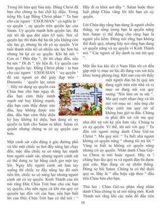 13
Trong lời hứa quý báu này. Đấng Christ đã
ban cho chúng ta hai chữ kỳ diệu. Trong
tiếng Hy Lạp Đấng Christ phán “ Ta ban
cho các ngươi ‘ EXOUSIAN ‘ có nghĩa là ‘
uy quyền ‘, uy quyền trên quyền lực của
Satan. Uy quyền mạnh hơn quyền lực. Bà
nội tôi đã qua đời năm 63 tuổi. Nói về
quyên lực thì thân thể bà rất yếu không còn
sức lực gì, nhưng bà rất có uy quyền. Với
tuổi thanh niên tôi có nhiều sức lực hơn bà
nhưng bà lại có uy quyền. Khi bà nói “
Con ơi ! Đến đây “, thì tôi chạy đến, nếu
bà nói “ Đi đi “, tôi liền đi. Uy quyền cao
hơn quyền lực. Đấng Christ phán : ta ban
cho các ngươi ‘ EXOUSIAN ‘ ‘uy quyền ‘
để các ngươi có thể giày đạp trên ‘
Đunamis ‘ ‘quyền lực satan
‘. Hãy xử dụng uy quyền của
Chúa ban cho bạn ngay đi.
dầu bạn cảm thấy mình
mạnh mẽ hay không mạnh,
dầu bạn cảm thấy được xức
dầu, hay không được xức
dâu, dầu bạn cảm thấy diệu
kỳ hay không kỳ diệu, bạn đang có uy
quyền ra lịnh cho Satan ra khỏi. Satan có
quyền nhưng chúng ta có uy quyền cao
hơn.
Một cảnh sát viên đứng ở góc đường phố
và khi một chiếc xe hơi đầy năng lực chạy
đến, mặc dầu chiếc xe có năng lực mạnh
hơn người cảnh sát, nhưng người cảnh sát
có thể dưng xe lại bằng cách giơ một tay
lên. Ngay khi người cảnh sát han tay
xuống thì chiếc xe đầy năng lực đó mới
tiến lên. chiếc xe có năng lực nhưng người
cảnh sát có uy quyền. Kinh Thánh của tôi
nói răng Đức Chúa Trời ban cho các bạn
uy quyền, cho nên ngay cả khi ma quỷ có
quiyên lực đến với các bạn, nếu bạn biết
lời của Đức Chúa Trời bạn có thể nói : “
Hãy đi ra khỏi nơi đây “. Satan buộc theo
luật pháp Chúa vâng lời khi bạn có uy
quyền.
Lời Chúa dạy rằng bạn dang là người chiến
thắng, sự sống trong bạn là quyền năng
hơn Satan vì thế đừng cho răng bạn là
người yếu kếm. Đừng nói rằng bạn không
thể đuổi quỷ, nhưng hãy nói rằng bạn đang
có quyền năng và uy quyền vì Kinh Thánh
nói “ Các ngươi sẽ lấy danh ta mà trừ quỷ
“.
Một lần kia khi tôi ở Nam Hàn tôi có đến
gặp một vị mục sư lúc đó đang van xin kêu
khóc trong phòng ông. Khi mở cửa tôi thấy
một người đàn bà bị quỷ ám
đang ngồi trên nên nhà và vị
mục sư đang nài xin quỷ
raưng “Xin làm ơn ra mà “.
Ma quỷ cười nhạo ông và tôi
nói với mục sư : nếu ông chỉ
chọc cười ma quỷ nó sẽ
không bao giờ ra đâu. Chúng
ta phải đối xử với ma quỷ
như đôí xử với kẻ yếu hơn vậy. Chúng ta
có uy quyền. Vì thế, tôi nói với quỷ “ Ta
đến với ngươi trong danh Chúa Giê-xu
Christ “. Ma quỷ nói: “ Ta biết nhà ngươi
không có quyền năng “ nhưng tôi trả lời “
Vâng ta biết ta không có quyền năng
nhưng có uy quyền. Nhân danh Chúa Giê-
xu Christ ta trói buộc ngươi. Hãy ra !
chẳng bao lâu quỷ ra và người đàn bà đựơc
giải cứu. Bạn đang có sự chiến thắng.
Đừng sợ hãi Satan. Chúng ta có thể đuổi
quỷ ra. Đây là “ dấu hiệu cặp theo “ đầu
tiên Chúa hứa cho bạn.
Thứ hai : Chúa Giê-xu phán rằng nhân
danh Chúa chúng ta sẽ nói tiếng mới. Kinh
Thánh nói rằng khi các môn đồ đầu tiên
 