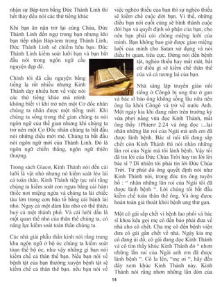 14
nhận sự Báp-tem bằng Đức Thánh Linh thì
hết thảy đều nói các thứ tiếng khác
Khi bạn ăn năn trở lại cùng Chúa, Đức
Thánh Linh đến ngự trong bạn nhưng khi
bạn tiếp nhận Báp-tem trong Thánh Linh,
Đức Thánh Linh sẽ chiếm hữu bạn. Đức
Thánh Linh kiểm soát lưỡi bạn và bạn bắt
đầu nói trong ngôn ngữ cầu
nguyện đẹp đẽ.
Chính tôi đã cầu nguyện bằng
tiếng lạ rất nhiều nhưng Kinh
Thánh dạy nhiều hơn về việc nói
các thứ tiếng khác mà mình
không biết vì khi trở nên một Cơ đốc nhân
chúng ta nhân được một tiếng mới. Khi
chúng ta sống trong thế gian chúng ta nói
ngôn ngữ của thế gian nhưng khi chúng ta
trở nên một Cơ Đốc nhân chúng ta bắt đầu
nói những điều mới mẻ. Chúng ta bắt đầu
nói ngôn ngữ mới của Thánh Linh. Đó là
ngôn ngữ chiến thắng, ngôn ngữ thiên
thượng.
Trong sách Giacơ, Kinh Thánh nói đến cái
lưỡi là vật nhỏ nhưng nó kiểm soát lèo lái
cả toàn thân. Kinh Thánh tiếp tục nói rằng
chúng ta kiểm soát con ngựa bằng cái hàm
thiếc nơi miệng ngừa và chúng ta lái chiếc
tàu lớn trong cơn bão tố bằng cái bánh lái
nhỏ. Ngay cả một đám lửa nhỏ có thể thiêu
huỷ cả một thành phố. Và cái lưỡi dầu là
một quan thể nhỏ của thân thể chúng ta, có
năng lực kiểm soát toàn thân chúng ta.
Các nhà giải phẫu thần kinh nói rằng trung
khu ngôn ngữ ở bộ óc chúng ta kiểm soát
tòan thể bộ óc, như vậy những gì bạn nói
kiềm chế cả thân thể bạn. Nếu bạn nói về
bệnh tật của bạn thường xuyên bệnh tật sẽ
kiềm chế cả thân thể bạn. nếu bạn nói về
việc nghèo thiếu của bạn thì sự nghèo thiếu
sẽ kiềm chế cuộc đời bạn. Vì thế, những
điều bạn nói cuối cùng sẽ hình thành cuộc
đời bạn và quyết định số phận của bạn, cho
nên bạn phải cói chừng miệng lưỡi của
mình. Bạn không bao giờ được giao miệng
lưỡi của mình cho Satan xử dụng và nói
điều bi quan, tiêu cực. Đừng nói đến bệnh
tật, nghèo thiếu hay mất mát, bất
cứ điều gì sẽ kiềm chế thân thể
của và cả tương lai của bạn.
Nhà sáng lập truyền giáo nổi
tiếng ở Côngô bị ung thư ở gan
và bác sĩ bảo ông không sống lâu nữa nên
ông lìa khỏi Côngô và trở về nước Anh.
Một ngày kia khi đang nằm trên trường kỷ
vừa phơi nắng vừa đọc Kinh Thánh, mắt
ông thấy 1Phierơ 2:24 và ông đọc :...lại
nhân những lăn roi của Ngài mà anh em đã
được lành bệnh. Bác sĩ nói tôi đang sắp
chết còn Kinh Thánh thì nói nhân những
lằn roi của Ngài mà tôi lành bệnh. Vậy tôi
đã tin lời của Đức Chúa Trời hay tin lời lời
bác sĩ ? Dĩ nhiên tôi phải tin lời Đức Chúa
Trời. Từ phút đó ông quyết định nói như
Kinh Thánh nói, trong đức tin ông tuyên
bố : “ nhân những lằn roi của Ngài tôi đã
được lành bệnh “. Lời chúng tôi bắt đầu
kiềm chế toàn thân thể ông. Và ông đựơc
hoàn toàn giả thoát khỏi bệnh ung thư gan.
Một cô gái sắp chết vì bệnh lao phổi và bác
sĩ khoa kêu gọi mẹ cô đến bảo phải đưa về
nhà cho cô chết. Cha mẹ cô đến bệnh viện
đưa cô gái gần chết về nhà. Ngày kia mẹ
cô đang ủi đồ, cô gái đang đọc Kinh Thánh
và cô tìm thấy khúc Kinh Thánh đó “ nhơn
những lằn roi của Ngài anh em đã được
lành bệnh “. Cô la lên, “mẹ ơi “, hãy đến
đây xem khúc Kinh Thánh này. Kinh
Thánh nói rằng nhơn những lằn đòn của
 