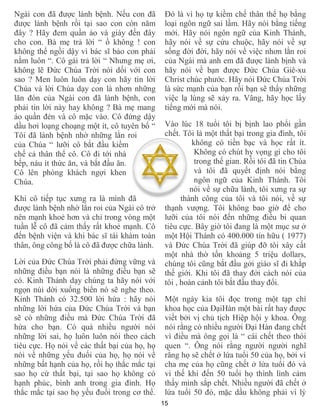 15
Ngài con đã được lành bệnh. Nếu con đã
được lành bệnh rồi tại sao con còn năm
đây ? Hãy đem quần áo và giày đến đây
cho con. Bà mẹ trả lời “ ồ không ! con
không thể ngồi dậy vì bác sĩ bảo con phải
nằm luôn “. Cô gái trả lời “ Nhưng mẹ ơi,
không lẽ Đức Chúa Trời nói dối với con
sao ? Men luôn luôn dạy con hãy tin lời
Chúa và lời Chúa dạy con là nhơn những
lăn đòn của Ngài con đã lành bệnh, con
phải tin lời này hay không ? Bà mẹ mang
áo quần đén và cô mặc vào. Cô đứng dậy
dầu hơi loạng choạng một ít, cô tuyên bố “
Tôi đã lành bệnh nhờ những lằn roi
của Chúa “ lưỡi cô bắt đầu kiềm
chế cả thân thể cô. Cô đi tới nhà
bếp, náu ít thức ăn, và bắt đầu ăn.
Cô lên phòng khách ngợi khen
Chúa.
Khi cô tiếp tục xưng ra là mình đã
được lành bệnh nhờ lằn roi của Ngài cô trở
nên mạnh khoẻ hơn và chỉ trong vòng một
tuần lễ cô đã cảm thấy rất khoẻ mạnh. Cô
đến bệnh viện và khi bác sĩ tái khám toàn
thân, ông công bố là cô đã được chữa lành.
Lời của Đức Chúa Trời phải đứng vững và
những điều bạn nói là những điều bạn sẽ
có. Kinh Thánh dạy chúng ta hãy nói với
ngọn núi dời xuống biển nó sẽ nghe theo.
Kinh Thánh có 32.500 lời hứa : hãy nói
những lời hứa của Đức Chúa Trời và bạn
sẽ có những điều mà Đức Chúa Trời đã
hứa cho bạn. Có quá nhiều người nói
những lời sai, họ luôn luôn nói theo cách
tiêu cực. Họ nói về các thất bại của họ, họ
nói về những yếu đuối của họ, họ nói về
những bất hạnh của họ, rồi họ thắc mắc tại
sao họ cứ thất bại, tại sao họ không có
hạnh phúc, bình anh trong gia đình. Họ
thắc mắc tại sao họ yếu đuối trong cơ thể.
Đó là vì họ tự kiềm chế thân thể họ bằng
loại ngôn ngữ sai lầm. Hãy nói bằng tiếng
mới. Hãy nói ngôn ngữ của Kinh Thánh,
hãy nói về sự cứu chuộc, hãy nói về sự
sống đời đời, hãy nói về việc nhơn lằn roi
của Ngài mà anh em đã được lành bịnh và
hãy nói về bạn được Đức Chúa Giê-xu
Christ chúc phước. Hãy nói Đức Chúa Trời
là sức mạnh của bạn rồi bạn sẽ thấy những
việc lạ lùng sẽ xảy ra. Vâng, hãy học lấy
tiếng mới mà nói.
Vào lúc 18 tuổi tôi bị bịnh lao phổi gần
chết. Tôi là một thất bại trong gia đình, tôi
không có tiền bạc và học rất ít.
Không có chút hy vọng gì cho tôi
trong thế gian. Rồi tôi đã tin Chúa
và tôi đã quyết định nói bằng
ngôn ngữ của Kinh Thánh. Tôi
nói về sự chữa lành, tôi xưng ra sự
thành công của tôi và tôi nói, về sự
thạnh vượng. Tôi không bao giờ để cho
lưỡi của tôi nói đến những điều bi quan
tiêu cực. Bây giờ tôi đang là một mục sư ở
một Hội Thánh có 400.000 tín hữu ( 1977)
và Đức Chúa Trời đã giúp đỡ tôi xây cất
một nhà thờ tốn khoảng 5 triệu dollars,
chúng tôi cũng bắt đầu gởi giáo sĩ đi khắp
thế giới. Khi tôi đã thay đởi cách nói của
tôi , hoàn cảnh tôi bắt đầu thay đổi.
Một ngày kia tôi đọc trong một tạp chí
khoa học của ĐạiHàn một bài rất hay được
viết bởi vị chủ tịch Hiệp hội y khoa. Ông
nói rằng có nhiều người Đại Hàn đang chết
vì điều mà ông gọi là “ cái chết theo thói
quen “. Ông nói rằng người người nghĩ
rằng họ sẽ chết ở lứa tuổi 50 của họ, bởi vì
cha mẹ của họ cũng chết ở lứa tuổi đó và
vì thế khi đến 50 tuổi họ thình lình cảm
thấy mình sắp chết. Nhiều người đã chết ở
lứa tuổi 50 đó, mặc dầu không phải vì lý
 