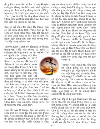 16
do y khoa nào hết. Vị bác sĩ này khuyên
chúng ta không nên liệu trước kinh nghiệm
tương tự như cha ông chúng ta bởi vì lối lý
luận này đã khiến cho nhiều người chết
yểu. Ngay cả một bác sĩ y khoa không tin
Chúa cũng đã thừa nhận rằng môi lưỡi của
bạn kềm chế tương lai của bạn.
Bạn có thể sống đời sống đắc thắng. Bạn
có thể được chữa lành. Vâng, bạn có thể
sống đời sống hạnh phúc. Hãy bắt đầu nói
lời của Chúa ngay từ bây giờ và giữ loại
ngôn ngữ đúng đắn trên môi miệng bạn.
Hãy lấy tiếng mới mà nói.
Thứ ba: Kinh Thánh nói rằng họ sẽ bắt rắn
trong tay. Điều này không có nghĩa là
chúng ta đi vòng quanh tìm rắn mà bắt. Chỉ
có người điên khùng mới làm
việc đó, nhưng ở đây rắn chỉ về
Satan, con rắn xưa đã đến với
Ađam và Êva, xui cho họ quay
lại chống Đức Chúa Trời. Loài
người chúng ta bao gồm cả tâm
linh, linh hồn và thân thể. Qua
các giác quan của thân thể
chúng ta biết và thông công với thế giới, vì
thân thể chúng ta có tính cách thế gian.
Linh hồn của chúng ta là cái tôi. Qua sự
hiểu biết và cảm giác, linh hồn có thể có
những quyết định và thực hành ý chí của
chúng ta. Vì thế linh hồn của chúng ta là sự
tự ý thức. Nhưng qua tâm linh của chúng
ta, chúng ta có thể tương giao với Đức
Chúa Trời. Qua tâm linh, chúng ta biết và
thờ phượng Đức Chúa Trời.
Con rắn này là Satan, đến với chúng ta
sống một đời sống lấy thế gian làm trung
tâm. Nếu chúng ta đầu phục sự cám dỗ này
thì chúng ta đang ở dưới sự kiểm soát của
con rắn, và nó đến khiến chúng ta sống
một đời sống lấy cái tôi làm trung tâm. Khi
chúng ta sống loại đời sống ấy, Satan ngự
trên chúng ta nhưng khi chúng ta sống một
cuộc đời lấy Đức Chúa Trời làm trung tâm
thì chúng ta thống trị trên Satan. Chúng ta
có thể bắt rắn trong tay, chúng ta có thể
đuổi quỷ. Khi bạn quyết đinh sống một đời
sống có Đấng Christ làm trung tâm bạn trở
nên người thuộc linh được Đức Thánh
Linh chỉ dẫn. Kinh Thánh nói rằng con cái
của Đức Chúa Trời sẽ bắt Satan. Thật là dễ
dàng để phát hiện công việc gian ác của
nó. Bất cứ lời nào chỉ dẫn bởi bản ngã, bởi
cái tôi đều là của Satan đều là của Satan,
nhưng bất cứ lời nào chỉ dẫn chúng ta sống
một đời sống có Đức Chúa Trời làm trung
tâm thì đêu đến từ Đức Thánh Linh. Bây
giờ bạn có thể bắt rắn trong tay, bạn có thể
phân biệt công việc của ma quỷ
và trừ đi.
Thứ tư: Kinh Thánh dạy rằng nếu
họ uống giống chi độc cũng
chẳng hại gì. Một ngày kia tôi đi
vào một làng nhỏ để nhóm họp.
Một cô gái 7 tuổi đến với tôi, môi
cô bị bỏng cháy. Cô là một em bé mồ côi
đã mất cha mẹ khi em chạy tị nạn từ Bắc
Hàn vào Nam Hàn, vào Nam Hàn cô làm
đầy tớ cho một nhà giàu và bà chủ rất bất
nhân. Vào buổi tối cô bé không được
xuống bếp để uống nước nữa.
Một buổi tối cô bé quá khát nước nên cô
bò ra nhà bếp mò mẫm trong bóng tối để
tìm nước uống. Vì không biết đó là chai
thuốc chuột nên cô bé đã uống một hớp.
Cho dù cô bé đã bắt đầu mữa ra máu bà
chủ đã không chịu đưa cô bé đến nhà
thương, bà chủ chỉ để cho cô bé chết. Cô
bé này là một tín đồ tốt, tin Chúa hết lòng
và khi cô bắt đầu kêu danh Chúa Giê-xu
 