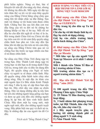 18
phổi hiểm nghèo. Nàng có thai, bác sĩ
khuyên tôi nên để cho nàng sẩy thai, nhưng
tôi không tin điều đó. Mỗi ngày tôi đặt tay
trên thân thể vợ tôi và tôi cảm thấy quyền
năng của Đấng Christ hằng sống chảy qua
nàng khi tôi nhận chắc sự đắc thắng. Sau
một vài tháng vợ tôi hoàn toàn được chữa
lành. Chẳng bao lâu sau khi đứa con trai
đầu lòng của tôi ra đời nó bị chứng ho
khủng khiếp và bác sĩ bó tay. Mỗi tối nó
đều ho cho đến khi ngất đi và bác sĩ lo âu.
Rồi trong danh Chúa Giê-xu Christ tôi đặt
tay trên con tôi và tôi cảm thấy quyền năng
chữa lành bao phủ nó. Lần này đến lần
khác khi tôi đặt tay lên trên nó tôi cảm thấy
sự sống của Đấng Christ tràn qua nó và
chẳng bao lâu trước sự ngạc nhiên của bác
sĩ nó được chữa lành.
Sự sống của Đức Chúa Trời đang ngự trị
trong bạn, Đức Thánh Linh đang ngự trị
trong bạn và khi bạn ra đi trong danh Chúa
Giê-xu, trong tình yêu và đức tin đụng đến
Ngài, thì quyền năng của Ngài sẽ tuôn
chảy và người ta sẽ được chữa lành. Hãy
để quyền năng chữa bệnh tuôn chảy như
dòng sông. Đây là một đặc ân khác của
một người làm Cơ Đốc nhân Kinh Thánh
nói răng 5 dấu lạ này sẽ cặp theo bạn nếu
bạn tin. Hãy chổi dậy xác nhận sự chiến
thắng. Hãy xử dụng những dấu lạ nãy làm
lợi ích cho những người láng giếng của bạn
và đem sự giải cứu đến cho những người
đang bị áp bức để làm vinh hiển danh
Chúa. Hãy đem một hy vọng mới, một
ngôn ngữ mới, đến cho những người tuyệt
vong. Hãy phân biệt ma quỷ và đuổi nó ra.
Đây là những đặc ân của người tín đồ Cơ
đốc.
Trích sách "Sống Thành Công"
KHẢI TƯỢNG VÀ MỤC TIÊU CỦA
HỘI THÁNH TIN LÀNH LỜI SỰ
SỐNG VIỆT NAM MOSCOW
I. Khải tượng của Đức Chúa Trời
cho Hội Thánh “Lời Sự Sống ” qua
Mục sư ULEKMAN:
“ Hãy trang bị cho dân sự Ta lời
đức tin.
Chỉ cho họ vũ khí thuộc linh họ có.
Dạy họ cách sử dụng chúng.
Gửi họ vào chiến trường bách
chiến bách thắng cho Chúa”.
II. Khải tượng của Đức Chúa Trời
cho Hội Thánh “Lời Sự Sống ” qua
Mục sư Masula:
“ Mỗi khu vực ốp của người Việt
Nam tại Moscow có ít nhất 1 nhóm
tế bào.
Mỗi 1 thành viên Nhóm Tế Bào sẽ
là 1 trưởng nhóm tế bào.
Mỗi trưởng nhóm đào tạo ra 1
người trưởng nhóm khác ”.
III. Mục tiêu Hội Thánh “Lời Sự
Sống ” năm 2013:
1) 100 người trung tín đến Thờ
Phượng Chúa ngày Chúa Nhật
2) 25 Nhóm Tế Bào thường xuyên
hoạt động.
3) 3 buổi nhóm thờ phượng trong
tuần: tại Hội Thánh, khu chợ Sát-
đa, vốt, khu chợ vòm Cũ.
4 ) Đẩy mạnh truyền giáo và
hướng tới những thành phố có
đông người V.N sinh sống
5 ) Năm Thanh Niên
 