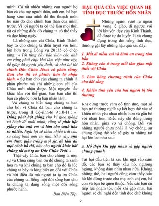 2
mình. Có rất nhiều những con người họ
bán cả cha mẹ người thân, anh em, bè bạn
hàng xóm của mình để thu thoạch món
lợi nào đó cho chính bản thân của mình
trước. Vì lợi người ta có thể làm mọi thứ,
tất cả những điều đó chúng ta có thể thấy
và đọc hằng ngày.
Là những con cái Chúa, Kinh Thánh
bày tỏ cho chúng ta điều tuyệt vời hơn,
lớn hơn trong Công vụ 20 :35 có chép
rắng : « Tôi từng bày bảo luôn cho anh
em rằng phải chịu khó làm việc như vậy,
để giúp đỡ người yếu đuối, và nhớ lại lời
chính Đức Chúa Jêsus có phán rằng:
Ban cho thì có phước hơn là nhận
lãnh. » Sự ban cho của chúng ta chính là
phần phước mà chỉ những con cái của
Chúa mới nhận được. Một nguyên tắc
khác hẳn với thế gian, bạn ban cho thì
bạn có phước hơn là bạn nhận lãnh.
Và chúng ta biết rằng chúng ta ban
cho bởi vì Chúa đã ban cho chúng ta
trước, trong II Cô-rinh-tô 9 :10-11 : «
Đấng phát hột giống cho kẻ gieo giống
và bánh để nuôi mình, cũng sẽ phát hột
giống cho anh em và làm cho sanh hóa
ra nhiều, Ngài lại sẽ thêm nhiều trái của
sự công bình anh em nữa. Như vậy, anh
em được giàu trong mọi sự, để làm đủ
mọi cách bố thí, hầu cho người khác bởi
chúng tôi mà tạ ơn Đức Chúa Trời. »
Thật vậy Chúa ban cho chúng ta mọi
sự và Chúa cũng ban ơn để chúng ta sanh
hóa ra và khi chúng ta ban cho đó là lúc
chúng ta bày tỏ lòng biết ơn đối với Chúa
và bởi điều đó mà người ta tạ ơn Chúa
của chúng ta. Sống một đời sống ban cho
là chúng ta đang sống một đời sống
phước hạnh.
Ban Biên Tập.
HẬU QUẢ CỦA VIỆC QUAN HỆ
TÌNH DỤC TRƯỚC HÔN NHÂN
Những người vượt ra ngoài
vòng lễ giáo, đi ngược với
lời khuyên dạy của Kinh Thánh,
để được tự do luyến ái và chung
đụng trong đời sống tình dục,
thường gặt lấy những hậu quả sau đây:
1. Mất đi niềm vui và bình an trong tâm
hồn
2. Không còn ở trong mối tâm giao mật
thiết với Chúa
3. Làm hỏng chương trình của Chúa
cho đời sống
4. Khiến tình yêu của hai người bị tổn
thương
Khi đứng trước cám dỗ tình dục, một số
bạn trẻ thường nghĩ: sự kết hợp thể xác sẽ
khiến mình yêu nhau nhiều hơn và gắn bó
với nhau hơn. Điều này chỉ đúng trong
hôn nhân, giữa vợ và chồng. Đối với
những người chưa phải là vợ chồng, sự
chung đụng thể xác sẽ gây ra những tai
hại lớn lao như sau:
a. Hổ thẹn khi gặp nhau và gặp người
chung quanh
Tai hại đầu tiên là sau khi ngã vào cám
dỗ, các bạn sẽ thấy xấu hổ, ngượng
ngùng, không dám nhìn nhau nữa. Không
những thế, hai người cũng cảm thấy xấu
hổ khi đứng trước cha mẹ, anh chị em, bà
con và bạn bè quen thuộc. Nếu các bạn cứ
tiếp tục phạm tội, mỗi khi gặp nhau hai
người sẽ chỉ nghĩ đến tình dục chứ không
 