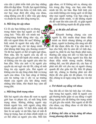 3
còn chú ý phát triển tình yêu hay những
điều tốt đẹp khác. Từ đó, hai người không
còn thì giờ để tìm hiểu về tính tình, ước
mơ hay mục đích đời sống của nhau,
cũng không còn để ý đến việc gây dựng
và chuẩn bị cho đời sống tương lai.
b. Mất lòng tin cậy nhau
Có lẽ các bạn không nói ra nhưng
trong thâm tâm hai người có thể
cùng hỏi: "Nếu đối với mình mà
chàng/nàng hành động như vậy, rồi
đối với người khác thì sao? Không
biết mình là người thứ mấy đây?
Chắc người này chỉ lợi dụng mình
chứ không thật lòng yêu thương mình!?"
Từ đó hai người có thể sẽ nghi ngờ nhau.
Hơn nữa, khi bị người yêu dụ dỗ và
không gìn giữ tiết hạnh cho mình, các cô
sẽ không còn tin cậy người yêu như lúc
ban đầu. Nếu các anh vì bị người yêu
quyến dụ mà ngã vào tội lỗi, cũng sẽ mất
lòng tin cậy người yêu. Hai người sẽ
không còn tin cậy lòng chân thật và trong
sạch của nhau. Các bạn cũng sẽ không
còn tin tưởng vào ý chí và sự trưởng
thành của người yêu khi đứng trước
những khó khăn, thử thách hay cám dỗ
trong đời.
c. Mất lòng kính trọng nhau
Khi hai người yêu nhau đã vượt ra ngoài
giới hạn và phạm tội, sẽ mất lòng kính
trọng nhau. Không những người này
khinh người kia, mỗi người cũng thấy
khinh chính mình. Vì biết điều mình đã
làm là sai quấy và dơ bẩn, bạn sẽ mất đi
lòng tự trọng, bạn sẽ chán chính mình và
có thể chán cả người yêu nữa. Mỗi khi
gặp nhau, có lẽ không nói ra, nhưng sâu
kín trong đáy lòng, các bạn cảm thấy
mình tội lỗi, dơ bẩn. Bạn biết tình yêu
của mình không còn trong sạch và tốt đẹp
như mọi người tưởng. Các bạn cũng có
thể giận chính mình, vì đã không mạnh
đủ để vượt lên trên cám dỗ, và giận người
yêu đã không mạnh đủ để giúp mình.
d. Đi đến chỗ dối trá
Khuynh hướng chung của con
người là, khi muốn đoạt được điều
mình ưa thích nhưng không có phép
được, người ta thường sẵn sàng nói dối
để đạt được điều đó. Các nhà tâm lý
học cho biết, khi bị cám dỗ về tình dục,
người ta, nhất là các bạn thuộc phái nam,
thường sẵn sàng nói dối và hứa hẹn đủ
mọi điều để lấy lòng người kia hầu đạt
được điều mình mong muốn. Không
những thế, sau khi phạm tội, các bạn sẽ
phải nói dối với cha mẹ và người chung
quanh để che giấu tội lỗi. Khi lỡ phạm
một tội, chúng ta thường phải nói dối
thêm để che giấu tội đã phạm. Cứ như
thế, chúng ta sẽ ngày càng lún sâu vào tội
lỗi.
e. Trở thành cay đắng với nhau
Sau khi đã có liên hệ tình dục với nhau,
một trong hai người, nhất là người con
gái thường buồn giận và cay đắng vì nghĩ
rằng người yêu đã không tôn trọng mình
và giữ gìn cho mình. Hai người sẽ đổ lỗi
cho nhau, cay đắng nhau và rất khó tha
thứ cho nhau.
f. Không thể chia xẻ hay nâng đỡ nhau
trong phương diện tâm linh
 