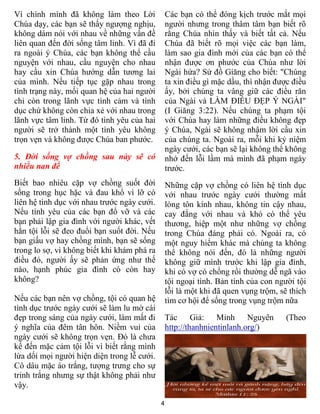 4
Vì chính mình đã không làm theo Lời
Chúa dạy, các bạn sẽ thấy ngượng nghịu,
không dám nói với nhau về những vấn đề
liên quan đến đời sống tâm linh. Vì đã đi
ra ngoài ý Chúa, các bạn không thể cầu
nguyện với nhau, cầu nguyện cho nhau
hay cầu xin Chúa hướng dẫn tương lai
của mình. Nếu tiếp tục gặp nhau trong
tình trạng này, mối quan hệ của hai người
chỉ còn trong lãnh vực tình cảm và tình
dục chứ không còn chia xẻ với nhau trong
lãnh vực tâm linh. Từ đó tình yêu của hai
người sẽ trở thành một tình yêu không
trọn vẹn và không được Chúa ban phước.
5. Đời sống vợ chồng sau này sẽ có
nhiều nan đề
Biết bao nhiêu cặp vợ chồng suốt đời
sống trong hục hặc và đau khổ vì lỡ có
liên hệ tình dục với nhau trước ngày cưới.
Nếu tình yêu của các bạn đổ vỡ và các
bạn phải lập gia đình với người khác, vết
hằn tội lỗi sẽ đeo đuổi bạn suốt đời. Nếu
bạn giấu vợ hay chồng mình, bạn sẽ sống
trong lo sợ, vì không biết khi khám phá ra
điều đó, người ấy sẽ phản ứng như thế
nào, hạnh phúc gia đình có còn hay
không?
Nếu các bạn nên vợ chồng, tội có quan hệ
tình dục trước ngày cưới sẽ làm lu mờ cái
đẹp trong sáng của ngày cưới, làm mất đi
ý nghĩa của đêm tân hôn. Niềm vui của
ngày cưới sẽ không trọn vẹn. Đó là chưa
kể đến mặc cảm tội lỗi vì biết rằng mình
lừa dối mọi người hiện diện trong lễ cưới.
Cô dâu mặc áo trắng, tượng trưng cho sự
trinh trắng nhưng sự thật không phải như
vậy.
Các bạn có thể đóng kịch trước mắt mọi
người nhưng trong thâm tâm bạn biết rõ
rằng Chúa nhìn thấy và biết tất cả. Nếu
Chúa đã biết rõ mọi việc các bạn làm,
làm sao gia đình mới của các bạn có thể
nhận được ơn phước của Chúa như lời
Ngài hứa? Sứ đồ Giăng cho biết: "Chúng
ta xin điều gì mặc dầu, thì nhận được điều
ấy, bởi chúng ta vâng giữ các điều răn
của Ngài và LÀM ĐIỀU ĐẸP Ý NGÀI"
(I Giăng 3:22). Nếu chúng ta phạm tội
với Chúa hay làm những điều không đẹp
ý Chúa, Ngài sẽ không nhậm lời cầu xin
của chúng ta. Ngoài ra, mỗi khi kỷ niệm
ngày cưới, các bạn sẽ lại không thể không
nhớ đến lỗi lầm mà mình đã phạm ngày
trước.
Những cặp vợ chồng có liên hệ tình dục
với nhau trước ngày cưới thường mất
lòng tôn kính nhau, không tin cậy nhau,
cay đắng với nhau và khó có thể yêu
thương, hiệp một như những vợ chồng
trong Chúa đáng phải có. Ngoài ra, có
một nguy hiểm khác mà chúng ta không
thể không nói đến, đó là những người
không giữ mình trước khi lập gia đình,
khi có vợ có chồng rồi thường dễ ngã vào
tội ngoại tình. Bản tính của con người tội
lỗi là một khi đã quen vụng trộm, sẽ thích
tìm cơ hội để sống trong vụng trộm nữa
Tác Giả: Minh Nguyên (Theo
http://thanhnientinlanh.org/)
 