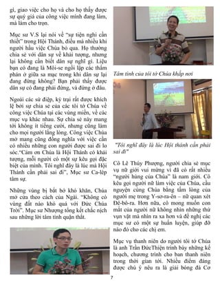 7
gì, giao việc cho họ và cho họ thấy được
sự quý giá của công việc mình đang làm,
mà làm cho trọn.
Mục sư V.S lại nói về “sự tiện nghi cần
thiết” trong Hội Thánh, điều mà nhiều khi
người hầu việc Chúa bỏ qua. Họ thường
chia sẻ với dân sự về khải tượng, nhưng
lại không cần biết dân sự nghĩ gì. Liệu
bạn có đang là Môi-se ngồi lập các thẩm
phán ở giữa sa mạc trong khi dân sự lại
đang đứng không? Bạn phải thấy được
dân sự có đang phải đứng, và đứng ở đâu.
Ngoài các sứ điệp, kỳ trại rất được khích
lệ bởi sự chia sẻ của các tôi tớ Chúa về
công việc Chúa tại các vùng miền, về các
mục vụ khác nhau. Sự chia sẻ này mang
tới không ít tiếng cười, nhưng cũng làm
cho mọi người lắng lòng. Công việc Chúa
mở mang cũng đồng nghĩa với việc cần
có nhiều những con người được sai đi lo
sóc.“Cảm ơn Chúa là Hội Thánh có khải
tượng, mỗi người có một sự kêu gọi đặc
biệt của mình. Tôi nghĩ đây là lúc mà Hội
Thánh cần phải sai đi”, Mục sư Ca-lép
tâm sự.
Những vùng bị bắt bớ khó khăn, Chúa
mở cửa theo cách của Ngài. “Không có
vùng đất nào khó quá với Đức Chúa
Trời”. Mục sư Nhượng tổng kết chắc nịch
sau những lời tâm tình quặn thắt.
Tâm tình của tôi tớ Chúa khắp nơi
"Tôi nghĩ đây là lúc Hội thánh cần phải
sai đi"
Cô Lê Thúy Phượng, người chia sẻ mục
vụ nữ giới vui mừng vì đã có rất nhiều
“người hùng của Chúa” là nam giới. Cô
kêu gọi người nữ làm việc của Chúa, cầu
nguyện cùng Chúa bằng tấm lòng của
người mẹ trong Y-sơ-ra-ên – nữ quan xét
Đê-bô-ra. Hơn nữa, cô mong muốn con
mắt của người nữ không nhìn những thứ
vụn vặt mà nhìn ra xa hơn và đề nghị các
mục sư có một sự huấn luyện, giúp đỡ
nào đó cho các chị em.
Mục vụ thanh niên do người tôi tớ Chúa
là anh Trần ĐứcThiện trình bày những kế
hoạch, chương trình cho ban thanh niên
trong thời gian tới. Nhiều điểm đáng
được chú ý nêu ra là giải bóng đá Cơ
 