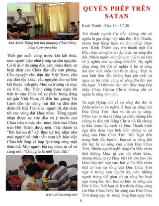 9
Anh Minh Đông hát thờ phượng Chúa bằng
tiếng Cam-pu-chia
Thời giờ cuối cùng trước khi kết thúc,
mọi người hiệp nhất trong sự cầu nguyện.
Có lẽ ai ở đó cũng đều cảm nhận được sự
hiện diện của Chúa đầy dẫy căn phòng.
Cầu nguyện cho dân tộc Việt Nam, cho
các dân tộc khác, cầu nguyện cho sự liên
kết thuộc linh giữa Mục sư trưởng và mục
sư V.S… Hội Thánh cũng được nghe lời
tiên tri của Chúa về sự phấn hưng đang
tới gần Việt Nam, đã đến lúc giảng Tin
Lành đến tận cùng trái đất và đến thời
điểm để Hội Thánh sai người đi, đặt chân
tới các vùng đất khác nhau. Từng người
nhận được sự xức dầu và ý muốn của
Chúa trên mình, cho mục đích của Chúa
trên Hội Thánh được nên. Tiệc thánh và
"Bài hát sai đi" kết thúc kỳ trại nhắc nhở
mọi người về tinh thần cam kết hầu việc
Chúa hết lòng và hợp lại trong cùng một
thân thể. Mọi người bắt tay nhau ra về và
cùng nói: “Chúng ta là một thân thể.”
www.loisusong.net
QUYỀN PHÉP TRÊN
SATAN
Kinh Thánh : Mác 16 : 17-20.
Trở thành người Cơ đốc không chỉ có
nghĩa là gia nhập một nhà thờ, Hội Thánh,
nhóm họp hằng tuần và chịu phép Báp-
tem. Kinh Thánh dạy trở thành một Cơ
Đốc nhân có nghĩa là tiếp nhận sự sống đời
đời. Nhiều người có một quan niệm sai lầm
về ý nghĩa của sự sống đời đời. Họ nghĩ
rằng sống đời đời có nghĩa là họ sẽ sống
đời đời vĩnh viễn trên thiên đàng. Thật ra
mọi linh hồn đều không bao giờ chết và
ngay cả tội nhân cũng sẽ sống đời đời nơi
địa ngục. Vì thế các bạn nên thấy rằng tiếp
nhận Chúa Giê-xu Christ không chỉ có
nghĩa là sống vĩnh cửu.
Từ ngữ Hylạp chỉ về sự sống đời đời là
Zôên-aiônion có nghĩa là loại sự sống của
Đức Chúa Trời. Bạn và tôi có sự sống.
Nhân loại bị rủa sả bằng sự chết, nhưng khi
chúng ta đến với Đấng Christ tội lỗi chúng
ta đều được tẩy sạch và Đức Thánh Linh
ngự đến đem vào linh hồn chúng ta sự
sống của Đức Chúa Trời. Khi Ngài đến
trong linh hồn bạn thì bạn có sự sống đời
đời tức là sự sống của chính Đức Chúa
Trời. Nhiều người nghĩ rằng Cơ Đốc nhân
thật không khác gì các tội nhân khác,
nhưng đúng ra sự khác biệt rất lớn lao. Họ
khác một trời một vực, bởi vì Cơ Đốc nhân
thật có loại sự sống của Đức Chúa Trời
ngự ở trong con người ấy, còn những
người trong thế gian có sự sống hư hoại
ngự trong họ. Khi bạn sở hữu sự sống của
Đức Chúa Trời bạn sẽ lên thiên đàng sống
với Đức Chúa Trời. Sự sống của Đức Chúa
Trời đang ngự trị trong lòng bạn ngay bây
 