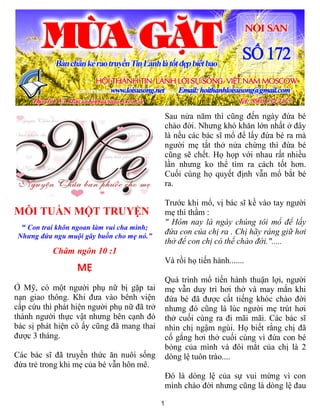 1
MỖI TUẦN MỘT TRUYỆN
“ Con trai khôn ngoan làm vui cha mình;
Nhưng đứa ngu muội gây buồn cho mẹ nó.”
Châm ngôn 10 :1
MẸ
Ở Mỹ, có một người phụ nữ bị gặp tai
nạn giao thông. Khi đưa vào bênh viện
cấp cứu thì phát hiện người phụ nữ đã trở
thành người thực vật nhưng bên cạnh đó
bác sị phát hiện cô ấy cũng đã mang thai
được 3 tháng.
Các bác sĩ đã truyền thức ăn nuôi sống
đứa trẻ trong khi mẹ của bé vẫn hôn mê.
Sau nửa năm thì cũng đến ngày đứa bé
chào đời. Nhưng khó khăn lớn nhất ở đây
là nếu các bác sĩ mổ để lấy đứa bé ra mà
người mẹ tắt thở nửa chừng thì đứa bé
cũng sẽ chết. Họ họp với nhau rất nhiều
lần nhưng ko thể tìm ra cách tốt hơn.
Cuối cùng họ quyết định vẫn mổ bắt bé
ra.
Trước khi mổ, vị bác sĩ kề vào tay người
mẹ thì thầm :
" Hôm nay là ngày chúng tôi mổ để lấy
đứa con của chị ra . Chị hãy ráng giữ hơi
thở để con chị có thể chào đời.".....
Và rồi họ tiến hành.......
Quá trình mổ tiến hành thuận lợi, người
mẹ vẫn duy trì hơi thở và may mắn khi
đứa bé đã được cất tiếng khóc chào đời
nhưng đó cũng là lúc người mẹ trút hơi
thở cuối cùng ra đi mãi mãi. Các bác sĩ
nhìn chị ngậm ngùi. Họ biết rằng chị đã
cố gắng hơi thở cuối cùng vì đứa con bé
bỏng của mình và đôi mắt của chị là 2
dòng lệ tuôn trào....
Đó là dòng lệ của sự vui mừng vì con
mình chào đời nhưng cũng là dòng lệ đau
 