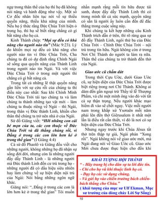 10
KHẢI TƯỢNG HỘI THÁNH
“ - Hãy trang bị cho dân sự ta lời đức tin.
- Chỉ cho họ vũ khí thuộc linh họ có.
- Dạy họ các sử dụng chúng.
- Và gửi họ vào chiến trường bách chiến-
bách thắng cho Chúa.”
( khải tượng của mục sư Ulf Ekman, Mục
sư trưởng của dòng chảy Lời Sự Sống)
ngự trong thân thể của họ thì họ đã không
nói năng và hành động như vậy. Một số
Cơ đốc nhân liên tục nói về sự thiếu
quyền năng, thiếu khả năng của mình.
Nếu họ ý thức rằng Đức Chúa Trời hiện ỏ
trong họ, thì họ sẽ biết rằng chẳng có gì
bất năng cho họ cả.
Kinh Thánh chép: “Mọi sự đều có khả
năng cho người nào tin” (Mác 9:23). Lý
do khiến mọi sự đều có khả năng cho
người nào tin vì Đức Chúa Trời, Cha
chúng ta đã có dự định rằng Chính Ngài
sẽ sống qua quyền năng của Thánh Linh
trong người nào tin Ngài. Và với việc
Đức Chúa Trời ở trong một người thì
chẳng có gì bất năng cả.
Trong tất cả những lẽ thật quyền năng
gắn liền với sự cứu rỗi của chúng ta thì
điều này cao nhất: Sau khi Chính Mình
Đức Chúa Trời tái tạo chúng ta và làm
chúng ta thành những tạo vật mới – làm
chúng ta thuộc riêng về Ngài – thì Ngài,
trong thân vị Đức thánh Linh, khiến cho
thân thể chúng ta trở nên nhà ở của Ngài.
Sứ đồ Giăng viết: “Hỡi những con cái
bé mọn của ta, các con thuộc về Đức
Chúa Trời và đã thắng chúng rồi, vì
Đấng ở trong các con lớn hơn kẻ ở
trong thế gian” (I Giăng 4:4)
Cả sứ đồ Phaolô và Giăng đều viết cho
những người, không những họ đã nhận sự
sống đời đời, nhưng còn là những người
đầy dẫy Thánh Linh - là những người
mà Đức thánh Linh đến cư trú trong họ -
những người đã có dấu hiệu siêu nhiên
hay làm chứng về sự hiện diện nội trú
của Ngài: Nói bằng những ngôn ngữ
khác.
Giăng nói: “..Đấng ở trong các con là
lớn hơn kẻ ở trong thế gian” Tôi muốn
nhấn mạnh rằng mỗi tín hữu được tái
sanh, được đầy dẫy Thánh Linh thì có
trong mình tất cả sức mạnh, quyền năng
có sẵn là người ấy luôn cần đến để đắc
thắng trong cuộc sống này.
Khi chúng ta kết hợp những câu Kinh
Thánh trích dẫn ở trên, thì rõ ràng qua sự
đổ đầy Thánh Linh, ngôi thứ ba của Đức
Chúa Trời – Chính Đức Chúa Trời – nội
trú trong tín hữu. Ngài không còn ở trong
Nơi Chí Thánh do người ta làm ra nữa.
Thân thể của chúng ta trở thành đền thờ
của Ngài.
Giao ước cũ chấm dứt
Trong thời Cựu Ước, dưới Giao Ước
cũ, sự hiện diện của Đức Chúa Trời được
biệt riêng trong nơi Chí Thánh. Không ai
dám đến gần ngoại trừ Thầy tế lễ Thượng
Phẩm, và chỉ một mình ông vào đó với tất
cả sự thận trọng. Nếu người khác mạo
hiểm đi vào sẽ chết ngay. Việc mỗi người
nam trong khắp xứ Ysơraên mỗi năm
phải lên đền thờ Giêrusalem ít nhất một
lần là điều rất cần thiết, vì đó là nơi có sự
hiện diện của Đức Chúa Trời.
Nhưng ngay trước khi Chúa Jêsus tắt
thở trên thập tự giá, Ngài phán “Xong
rồi”. Ngài không nói về giao ước mới, mà
Ngài đang nói về Giao Ước cũ. Giao ước
Mới chưa được thực hiện cho đến khi
 