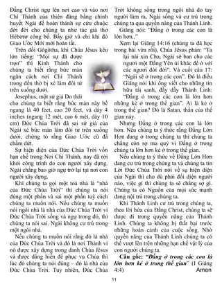 11
Đấng Christ ngự lên nơi cao và vào nơi
Chí Thánh của thiên đàng bằng chính
huyết Ngài để hoàn thành sự cứu chuộc
đời đời cho chúng ta như tác giả thơ
Hêbơrơ công bố. Bấy giờ và chỉ khi đó
Giao Ước Mới mới hoàn tất.
Trên đồi Gôgôtha, khi Chúa Jêsus kêu
lớn tiếng: “Mọi sự đã được
trọn” thì Kinh Thánh cho
chúng ta biết rằng bức màn
ngăn cách nơi Chí Thánh
trong đền thờ bị xé làm đôi từ
trên xuống dưới.
Josephus, một sử giả Do thái
cho chúng ta biết rằng bức màn này bề
ngang là 40 feet, cao 20 feet, và dày 4
inches (ngang 12 mét, cao 6 mét, dày 10
cm) Đức Chúa Trời đã sai sứ giả của
Ngài xé bức màn làm đôi từ trên xuống
dưới, chứng tỏ rằng Giao Ước cũ đã
chấm dứt.
Sự hiện diện của Đức Chúa Trời vốn
hạn chế trong Nơi Chí Thánh, nay đã rời
khỏi công trình do con người xây dựng.
Ngài chẳng bao giờ ngự trở lại tại nơi con
người xây dựng.
Khi chúng ta gọi một toà nhà là “nhà
của Đức Chúa Trời” thì chúng ta nói
đúng một phần và sai một phần tuỳ cách
chúng ta muốn nói. Nếu chúng ta muốn
nói ngôi nhà là nhà của Đức Chúa Trời vì
Đức Chúa Trời sống và ngự trong đó, thì
chúng ta nói sai. Ngài không cư trú trong
một ngôi nhà.
Nếu chúng ta muốn nói rằng đó là nhà
của Đức Chúa Trời và đó là nơi Thánh vì
nó được xây dựng trong danh Chúa Jêsus
và được dâng hiến để phục vụ Chúa thì
lúc đó chúng ta nói đúng – đó là nhà của
Đức Chúa Trời. Tuy nhiên, Đức Chúa
Trời không sống trong ngôi nhà do tay
người làm ra, Ngài sống và cư trú trong
chúng ta qua quyền năng của Thánh Linh.
Giăng nói: “Đấng ở trong các con là
lớn hơn..”
Xem lại Giăng 14:16 (chúng ta đã học
trong bài vừa rồi), Chúa Jêsus phán: “Ta
lại nài xin Cha, Ngài sẽ ban cho các
ngươi một Đấng Yên ủi khác để ở với
các ngươi đời đời”. Và cuối câu 17:
“Ngài sẽ ở trong các con”. Đó là điều
Giăng nói khi ông viết cho những tín
hữu tái sanh, đầy dẫy Thánh Linh:
“Đấng ỏ trong các con là lớn hơn
những kẻ ở trong thế gian”. Ai là kẻ ở
trong thế gian? Đó là Satan, thần của thế
gian này.
Nhưng Đấng ở trong các con là lớn
hơn. Nếu chúng ta ý thức rằng Đấng Lớn
Hơn đang ở trong chúng ta thì chúng ta
chẳng còn sợ ma quỷ vì Đấng ở trong
chúng ta lớn hơn kẻ ở trong thế gian.
Nếu chúng ta ý thức về Đấng Lớn Hơn
đang cư trú trong chúng ta và chúng ta tin
Lời Đức Chúa Trời nói về sụ hiện diện
của Ngài thì cho dù phải đối diện người
nào, việc gì thì chúng ta sẽ chẳng sợ gì.
Chúng ta có Nguồn của mọi sức mạnh
đang nội trú trong chúng ta.
Khi Thánh Linh cư trú trong chúng ta,
theo lời hứa của Đấng Christ, chúng ta sẽ
được đi trong quyền năng của Thánh
Linh. Chúng ta không bị thất bại trước
những hoàn cảnh của cuộc sống. Nhờ
quyền năng của Thánh Linh chúng ta có
thể vượt lên trên những hạn chế vật lý của
con người chúng ta.
Câu gốc: “Đấng ở trong các con là
lớn hơn kẻ ở trong thế gian” (I Giăng
4:4) Amen
 