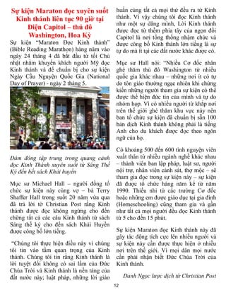 12
Sự kiện Maraton đọc xuyên suốt
Kinh thánh liên tục 90 giờ tại
Điện Capitol – thủ đô
Washington, Hoa Kỳ
Sự kiện “Maraton Đọc Kinh thánh”
(Bible Reading Marathon) hàng năm vào
ngày 24 tháng 4 đã bắt đầu từ tối Chủ
nhật nhằm khuyến khích người Mỹ đọc
Kinh thánh và để chuẩn bị cho sự kiện
Ngày Cầu Nguyện Quốc Gia (National
Day of Prayer) - ngày 2 tháng 5.
Đám đông tập trung trong quang cảnh
đọc Kinh Thánh xuyên suốt từ Sáng Thế
Ký đến hết sách Khải huyền
Mục sư Michael Hall – người đồng tổ
chức sự kiện này cùng vợ – bà Terry
Shaffer Hall trong suốt 20 năm vừa qua
đã trả lời tờ Christian Post rằng Kinh
thánh được đọc không ngừng cho đến
chừng tất cả các câu Kinh thánh từ sách
Sáng thế ký cho đến sách Khải Huyền
được công bố lớn tiếng.
“Chúng tôi thực hiện điều này vì chúng
tôi tin vào tầm quan trọng của Kinh
thánh. Chúng tôi tin rằng Kinh thánh là
lời tuyệt đối không có sai lầm của Đức
Chúa Trời và Kinh thánh là nền tảng của
đất nước này; luật pháp, những lời giáo
huấn cùng tất cả mọi thứ đều ra từ Kinh
thánh. Vì vậy chúng tôi đọc Kinh thánh
như một sự dâng mình, Lời Kinh thánh
được đọc từ thềm phía tây của ngọn đồi
Capitol là nơi tổng thống nhậm chức và
được công bố Kinh thánh lớn tiếng là sự
tự do mà ít tại các đất nước khác được có.
Mục sư Hall nói: “Nhiều Cơ đốc nhân
ghé thăm thủ đô Washington từ nhiều
quốc gia khác nhau – những nơi ít có tự
do tôn giáo thường ngạc nhiên khi chứng
kiến những người tham gia sự kiện có thể
được thể hiện đức tin của mình và tự do
nhóm họp. Vì có nhiều người từ khắp nơi
trên thế giới ghé thăm khu vực này nên
ban tổ chức sự kiện đã chuẩn bị sẵn 100
bản dịch Kinh thánh không phải là tiếng
Anh cho du khách được đọc theo ngôn
ngữ của họ.
Có khoảng 500 đến 600 tình nguyện viên
xuất thân từ nhiều ngành nghề khác nhau
– thành viên ban lập pháp, luật sư, người
nội trợ, nhân viên cảnh sát, thợ mộc – sẽ
tham gia đọc trong sự kiện này – sự kiện
đã được tổ chức hàng năm kể từ năm
1990. Thiếu nhi từ các trường Cơ đốc
hoặc những em được giáo dục tại gia đình
(Homeschooling) cũng tham gia và gần
như tất cả mọi người đều đọc Kinh thánh
từ 5 cho đến 15 phút.
Sự kiện Maraton đọc Kinh thánh này đã
gây tác động tích cực lên nhiều người và
sự kiện này cần được thực hiện ở nhiều
nơi trên thế giới. Vì mọi dân mọi nước
cần phải nhận biết Đức Chúa Trời của
Kinh thánh.
Danh Ngọc lược dịch từ Christian Post
 