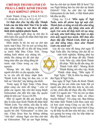13
CHỜ ĐỢI THÁNH LINH CÓ
PHẢI LÀ ĐIỀU KINH THÁNH
DẠY KHÔNG? (PHẦN 1)
Kinh Thánh: Công vụ 2:1-4; 8:5-8,12-
17; 10:44-46; 19:1-3, 6; 9:11,12,17
Lẽ thật chủ yếu: Sự đầy dẫy Thánh
Linh của tín hữu thời Tân Ước là mẫu
mực cho chúng ta noi theo để nhận
lãnh kinh nghiệm phước hạnh.
Nhiều người nghĩ rằng sự chờ đợi là
điều kiện tiên quyết để nhận lãnh báp têm
trong Thánh Linh.
Hiển nhiên là tôi tin nơi sự chờ đợi
trước mặt Chúa. Tôi tin nơi sự trông đợi,
cầu nguyện bền đỗ và dốc đổ lòng mình
ra trước Mặt Đức Chúa Trời. Trong
những buổi nhóm của chúng tôi,
nhiều lần chúng tôi đã chờ đợi
hàng năm đến sáu tiếng đồng hồ
trước mặt Chúa trong sự cầu
nguyện.
Nhưng khi tôi thấy nhiều
người chờ đời và cầu nguyện, kêu
la và rên siết để được nhận lãnh
Thánh Linh thì lòng tôi đau xót, vì tôi
biết sự “chờ đợi” này không cần thiết.
Trước ngày lễ Ngũ Tuần, Chúa Jêsus
phán cùng các môn đồ rằng: “..còn về
phần các ngươi, hãy chờ đợi trong thành
Giêrusalem cho đến khi mặc lấy quyền
phép từ trên cao” (Luca 24:29).
Một số người đã đặt giả thuyết rằng
đây là mẫu mực Kinh Thánh để nhận lãnh
Thánh Linh. Tuy nhiên, nếu đây là mẫu
mực để nhận lãnh thì chúng ta không có
quyền bỏ chữ “Giêrusalem” ra khỏi câu
này. Chúa Jêsus bảo họ không những
“chờ đợi”, nhưng Ngài còn bảo chờ đợi
tại Giêrusalem. Thế tại sao Ngài không
bảo họ chờ đợi tại thành Bết lê hem? Tại
sao Ngài không bảo họ chờ đợi tại thành
Giêricô? Việc họ chờ đợi tại thành
Giêrusalem là cần thiết, vì Hội thánh phải
bắt đầu tại đấy.
Công vụ: 2:1-4 “Đến ngày lễ Ngũ
Tuần, môn đồ nhóm họp lại một chỗ.
Thình lình có tiếng từ trời đến như tiếng
gió thổi ào ào, đầy khắp nhà môn đồ
ngồi. Các môn đồ thấy lưỡi rời rạc từng
cái một, như lưỡi bằng lửa hiện ra đậu
trên mỗi người bọn mình. Hết thảy đều
được đầy dẫy Thánh Linh, khởi sự nói
các thứ tiếng khác, theo như Thánh
Linh cho mình nói”.
Lúc đó các môn đồ đang chờ ngày lễ
Ngũ Tuần đến. Họ không chờ đợi để có
một kinh nghiệm. Không phải họ
chỉ chờ để được đổ đầy Thánh
Linh. Nếu vậy, chắc Kinh Thánh
đã chép: “Khi họ đã sẵn sàng, thì
Thánh Linh đến”. Nhưng Kinh
Thánh không nói như vậy, Kinh
Thánh chép rằng: “Đến ngày lễ
Ngũ Tuần..” Đó là điều họ đang chờ
đợi Ngày lễ Ngũ Tuần.
Sau ngày lễ Ngũ Tuần đó Kinh Thánh
không ghi lại nơi chốn nào hoặc bất cứ
người nào phải chờ đợi, kêu la, rên siết,
ca hát, chiến đấu để được đầy dẫy Thánh
Linh! Có người nói: “Tôi tin nơi sự nhận
lãnh Thánh Linh theo kiểu cũ (theo
truyền thống)”. Tôi cũng vậy. Bạn không
thể nhận lãnh Thánh Linh theo cách nào
cũ hơn cách trong Công vụ các Sứ đồ.
Tôi đề nghị chúng ta hãy xem Sách Công
vụ để thấy họ đã làm như thế nào, và hãy
noi gương họ trong việc họ tiếp nhận sự
đầy dẫy Thánh Linh
 