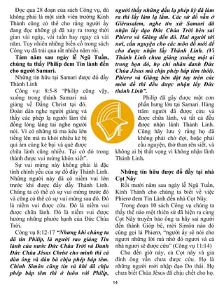 14
Đọc qua 28 đoạn của sách Công vụ, dù
không phải là một sinh viên trường Kinh
Thánh cũng có thể cho rằng người ấy
đang đọc những gì đã xảy ra trong thời
gian vài ngày, vài tuần hay ngay cả vài
năm. Tuy nhiên những biến cố trong sách
Công vụ đã trải qua rất nhiều năm rồi.
Tám năm sau ngày lễ Ngũ Tuần,
chúng ta thấy Philíp đem Tin lành đến
cho người Samari.
Những tín hữu tại Samari được đổ đầy
Thánh Linh
Công vụ: 8:5-8 “Philíp cũng vậy,
xuống trong thành Samari mà
giảng về Đấng Christ tại đó.
Đoàn dân nghe người giảng và
thấy các phép lạ người làm thì
đồng lòng lắng tai nghe người
nói. Vì có những tà ma kêu lớn
tiếng lên mà ra khỏi nhiều kẻ bị
quỉ ám cùng kẻ bại và què được
chữa lành cũng nhiều. Tại cớ đó trong
thành được vui mừng khôn xiết”.
Sự vui mừng này không phải là đặc
tính chính yếu của sự đổ đầy Thánh Linh.
Những người này đã có niềm vui lớn
trước khi được đầy dẫy Thánh Linh.
Chúng ta có thể có sự vui mừng trước đó
và cũng có thể có sự vui mừng sau đó. Đó
là niềm vui được cứu. Đó là niềm vui
được chữa lành. Đó là niềm vui được
hưởng những phước hạnh của Đức Chúa
Trời.
Công vụ 8:12-17 “Nhưng khi chúng ta
đã tin Philíp, là người rao giảng Tin
lành của nước Đức Chúa Trời và Danh
Đức Chúa Jêsus Christ cho mình thì cả
đàn ông và đàn bà chịu phép báp têm.
Chính Simôn cũng tin và khi đã chịu
phép báp têm thì ở luôn với Philíp,
người thấy những dấu lạ phép kỳ đã làm
ra thì lấy làm lạ lắm. Các sứ đồ vẫn ở
Giêrusalem, nghe tin xứ Samari đã
nhận lấy đạo Đức Chúa Trời bèn sai
Phierơ và Giăng đến đó. Hai người tới
nơi, cầu nguyện cho các môn đồ mới để
cho được nhận lấy Thánh Linh. (Vì
Thánh Linh chưa giáng xuống một ai
trong bọn đó, họ chỉ nhân danh Đức
Chúa Jêsus mà chịu phép báp têm thôi).
Phierơ và Giăng bèn đặt tay trên các
môn đồ thì đều được nhận lấy Đức
thánh Linh”.
Philíp đã gây được một cơn
phấn hưng lớn tại Samari. Hàng
trăm người đã được cứu và
được chữa lành, và tất cả đều
được nhận lãnh Thánh Linh.
Cũng hãy lưu ý rằng họ đã
không phải chờ đợi, hoặc phải
cầu nguyện, thở than rên siết, và
không ai bị thất vọng vì không nhận lãnh
Thánh Linh.
Những tín hữu được đổ đầy tại nhà
Cọt Nây
Rồi mười năm sau ngày lễ Ngũ Tuần,
Kinh Thánh cho chúng ta biết về việc
Phierơ đem Tin Lành đến nhà Cọt Nây.
Trong đoạn 10 sách Công vụ chúng ta
thấy thể nào một thiên sứ đã hiện ra cùng
Cọt Nây truyền bảo ông ta hãy sai người
đến thành Gióp bê, mời Simôn nào đó
cũng gọi là Phierơ, “người ấy sẽ nói cho
ngươi những lời mà nhờ đó ngươi và cả
nhà ngươi sẽ được cứu” (Công vụ 11:14)
Cho đến giờ này, cả Cọt nây và gia
đình ông vẫn chưa được cứu. Họ là
những người mới nhập đạo Do thái. Họ
chưa biết Chúa Jêsus đã chịu chết cho họ.
 