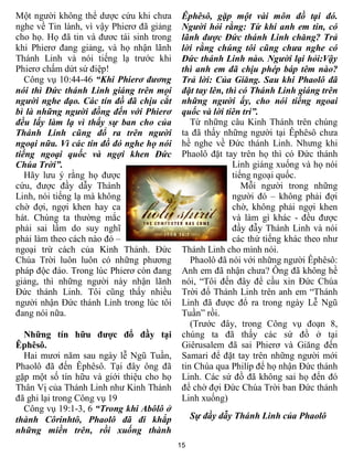 15
Một người không thể dược cứu khi chưa
nghe về Tin lành, vì vậy Phierơ đã giảng
cho họ. Họ đã tin và đươc tái sinh trong
khi Phierơ đang giảng, và họ nhận lãnh
Thánh Linh và nói tiếng lạ trước khi
Phierơ chấm dứt sứ điệp!
Công vụ 10:44-46 “Khi Phierơ đương
nói thì Đức thánh Linh giáng trên mọi
người nghe đạo. Các tín đồ đã chịu cắt
bì là những người đồng đến với Phierơ
đều lấy làm lạ vì thấy sự ban cho của
Thánh Linh cũng đổ ra trên người
ngoại nữa. Vì các tín đồ đó nghe họ nói
tiếng ngoại quốc và ngợi khen Đức
Chúa Trời”.
Hãy lưu ý rằng họ được
cứu, được đầy dẫy Thánh
Linh, nói tiếng lạ mà không
chờ đợi, ngợi khen hay ca
hát. Chúng ta thường mắc
phải sai lầm do suy nghĩ
phải làm theo cách nào đó –
ngoại trừ cách của Kinh Thánh. Đức
Chúa Trời luôn luôn có những phương
pháp độc đáo. Trong lúc Phierơ còn đang
giảng, thì những người này nhận lãnh
Đức thánh Linh. Tôi cũng thấy nhiều
người nhận Đức thánh Linh trong lúc tôi
đang nói nữa.
Những tín hữu được đổ đầy tại
Êphêsô.
Hai mươi năm sau ngày lễ Ngũ Tuần,
Phaolô đã đến Êphêsô. Tại đây ông đã
gặp một số tín hữu và giới thiệu cho họ
Thân Vị của Thánh Linh như Kinh Thánh
đã ghi lại trong Công vụ 19
Công vụ 19:1-3, 6 “Trong khi Abôlô ở
thành Côrinhtô, Phaolô đã đi khắp
những miền trên, rồi xuống thành
Êphêsô, gặp một vài môn đồ tại đó.
Người hỏi rằng: Từ khi anh em tin, có
lãnh được Đức thánh Linh chăng? Trả
lời rằng chúng tôi cũng chưa nghe có
Đức thánh Linh nào. Người lại hỏi:Vậy
thì anh em đã chịu phép báp têm nào?
Trả lời: Của Giăng. Sau khi Phaolô đã
đặt tay lên, thì có Thánh Linh giáng trên
những người ấy, cho nói tiếng ngoai
quốc và lời tiên tri”.
Từ những câu Kinh Thánh trên chúng
ta đã thấy những người tại Êphêsô chưa
hề nghe về Đức thánh Linh. Nhưng khi
Phaolô đặt tay trên họ thì có Đức thánh
Linh giáng xuống và họ nói
tiếng ngoại quốc.
Mỗi người trong những
người đó – không phải đợi
chờ, không phải ngợi khen
và làm gì khác - đều được
đầy đẫy Thánh Linh và nói
các thứ tiếng khác theo như
Thánh Linh cho mình nói.
Phaolô đã nói với những người Êphêsô:
Anh em đã nhận chưa? Ông đã không hề
nói, “Tôi đến đây để cầu xin Đức Chúa
Trời đổ Thánh Linh trên anh em “Thánh
Linh đã được đổ ra trong ngày Lễ Ngũ
Tuần” rồi.
(Trước đây, trong Công vụ đoạn 8,
chúng ta đã thấy các sứ đồ ở tại
Giêrusalem đã sai Phierơ và Giăng đến
Samari để đặt tay trên những người mới
tin Chúa qua Philíp để họ nhận Đức thánh
Linh. Các sứ đồ đã không sai họ đến đó
để chờ đợi Đức Chúa Trời ban Đức thánh
Linh xuống)
Sự đầy dẫy Thánh Linh của Phaolô
 