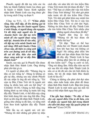 16
Phaolô, người đã đặt tay trên các tín
hữu tại thành Êphêsô trước kia được gọi
là Saulơ ở thành Tạtsơ. Kinh nghiệm
nhận lãnh Thánh Linh của ông được ghi
lại trong sách Công vụ đoạn 9.
Công vụ 9:11, 12, 17 “Chúa phán
rằng, hãy chỗi dậy, đi lên đường gọi là
Ngay thẳng, tìm tên Saulơ người Tạtsơ,
ở nhà Giuđa, vì người đang cầu nguyện.
Và đã thấy một người tên là
Anania bước vào đặt tay trên
mình để cho người được sáng
mắt lại. Anania bèn đi vào nhà,
rồi đặt tay trên mình Saulơ mà
nói rằng: Hỡi anh Saulơ, Chúa
Jêsus này, đã hiện ra cùng anh
trên con đường anh đi tới đây,
đã sai tôi đến, hầu cho anh
được sáng mắt lại và đầy Đức
thánh Linh”
Saulơ, sau này gọi là Phaolô liền được
nhận lãnh Đức thánh Linh. Ông không
phải chờ đợi gì cả.
Có người sẽ phản đối: “Nhưng ông ta
đâu có nói tiếng lạ”. Đúng là không có
ghi tại đây, nhưng sau này chính Phaolô
đã xác nhận là ông đã nói tiếng lạ, “Tôi
cảm tạ Đức Chúa Trời tôi là người nói
tiếng lạ nhiều hơn anh em hết thảy” (I
Côrinhtô 14:18). Chúng ta biết rằng ông
không khởi sụ nói tiếng lạ trước khi ông
đầy đẫy Thánh Linh, vì thế điều này cũng
khó hình dung khi nào ông bắt đầu. Ông
khởi sụ khi ông đã nhận lãnh Thánh Linh,
giống như chúng ta đã làm, và tiếng mới
kèm theo kinh nghiệm đầy dẫy Thánh
Linh.
Một lần nọ có người nói với tôi:
“Nhưng tôi nhớ những giờ phút kỳ diệu
cách đây vài năm khi tôi tìm kiếm Đức
Chúa Trời trước khi tôi được đổ đầy”. Tôi
hỏi: “Thế bạn có chấm dứt việc tìm kiếm
Đức Chúa Trời không? Tôi nhớ giờ phút
tuần trước tôi đã tìm kiếm Đức Chúa
Trời. Tôi nhớ giờ phút hôm nay mình tìm
kiếm Đức Chúa Trời. Tôi tin ở việc tìm
kiếm Đức Chúa Trời và chờ đợi Ngài.
Những tín hữu được đổ đầy Thánh Linh
cần tìm kiếm Đức Chúa Trời nhiều như
những người chưa được đổ đầy”
Người đàn ông ấy nói:
“Nhưng tôi đã học được rất
nhiều bài học”.
Tôi đáp: “Bạn có thể học
nhiều bài với Thánh Linh nhanh
hơn khi bạn học mà không có
Ngài! Há chẳng phải điều lớn
nhất mà bạn nhận được khi bạn
đã đầy dẫy Thánh Linh là bạn
không phải làm tất cả những gì
để tìm kiếm sao?”. Ông ta cười và nói,
“Ông nói đúng lắm. Điều đầu tiên mà tôi
nói sau khi tôi nhận lãnh Thánh Linh là
nếu có ai đó đã nói cho tôi biết điiêù ấy
trước, thì tôi đã nhận lãnh Đức thánh
Linh từ lâu rồi.”
Chúng ta không cần phải chờ đợi năm
năm, năm tuần hoặc năm phút để được
nhận lãnh Đức thánh Linh. Báp têm trong
Thánh Linh là một món quà mà mỗi tín
hữu có thể nhận lãnh ngay bây giờ.
Câu gốc học thuộc: “Ta đây sẽ ban
cho các ngươi điều Cha ta đã hứa, còn
về phần các ngươi hãy đợi trong thành
cho đến khi được mặc lấy quyền phép từ
trên cao” (Luca 24:29)
( XEM TIẾP TRANG 18 )
 