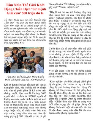 17
Tầm Nhìn Thế Giới Khởi
Động Chiến Dịch ‘Sứ mệnh
Giải cứu’ 500 triệu đô la
Tổ chức Nhân đạo Cơ Đốc Truyền giáo
Tầm nhìn Thế giới đã khởi động chiến
dịch 500 triệu đô la nhằm giúp đỡ 10
triệu trẻ em nghèo khắp toàn cầu tiếp cận
được nước sạch, các dịch vụ y tế và bảo
vệ trẻ em, vào đúng thời điểm các khoản
hỗ trợ nước ngoài tiếp tục bị đe dọa do
việc cắt giảm mọi chi tiêu của chính phủ
liên bang (Hoa Kỳ).
Tầm Nhìn Thế Giới Khởi Động Chiến
Dịch ‘Sứ mệnh Giải cứu’ 500 triệu đô la
Khi áp dụng điều luật cắt giảm chi tiêu đi
năm phần trăm, các tổ chức phi lợi nhuận
ước tính sẽ phải giảm đi 1.1 triệu màn
chống muỗi, hậu quả là khoảng 3000
người chết vì dịch tả, 303000 người sẽ
không có nước sạch và điều kiện vệ sinh
không được cải thiện; và 2 triệu người
hoặc sẽ nhận khẩu phần thực phẩm nhân
đạo nhỏ nhoi hơn hoặc hoàn toàn không
được nhận nữa, tổ chức cảnh báo như
vậy, và họ đang nhắm đến mục tiêu vận
động gây quỹ 500 triệu đô la vào từ giờ
đến cuối năm 2015 thông qua chiến dịch
gây quỹ “ Vì mỗi một trẻ em”.
“Đây là nỗ lực có ảnh hưởng rộng lớn
nhất trong lịch sử của Tầm nhìn Thế
giới,” Richard Stearns, chủ tịch tổ chức
phát biểu.” Chúng tôi có nhiều mục tiêu
lớn và hy vọng sẽ có thể biến đổi đời
sống của một thế hệ trẻ em. Đây không
phải là chiến dịch vận động gây quỹ mà
là một sứ mệnh giải cứu đối với những
đứa trẻ chúng tôi cưu mang và đối với các
nhà tài trợ đã đứng lên chứng tỏ đây là
một cuộc chiến xứng đáng phải chiến đấu
hết sức.”
Chiến dịch của tổ chức tầm nhìn thế giới
sẽ tập trung vào vấn đề nước sạch, đấu
tranh chống lại các bệnh dễ lây nhiễm
như thổ tả, cấp vốn để các hộ gia đình có
thể thoát nghèo, bảo vệ trẻ em khỏi bị nạn
buôn người, hỗ trợ và hợp tác với các hội
thánh địa phương.
Việc cắt giảm viện trợ từ nước ngoài
cũng sẽ ảnh hưởng đến các khoản tài trợ
từ các cá nhân.
“Kinh nghiệm cho biết khi quỹ chính phủ
bị cắt giảm, các khoản tài trợ cá nhân
cũng bị ảnh hưởng theo do chúng tôi
không thể dùng khoản vốn hạt giống ban
đầu để khởi động dự án và thu hút các
nhà đầu tư,” ông Robert Zachritz, Phó
giám đốc Bộ phận Quan hệ chính phủ cho
biết. “Chiến dịch này diễn ra đúng vào
thời điểm trọng yếu và giúp chúng tôi
không đánh mất một số bước tiến lớn lao
đã đạt được trong việc đẩy lùi các căn
bệnh có thể phòng ngừa ở trẻ.”
 