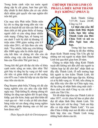 18
Trong hoàn cảnh viện trợ nước ngoài
đang sắp bị cắt giảm, hơn bao giờ hết,
đây chính là thời điểm cần có các chiến
dịch nhằm giải quyết vấn nạn nghèo đói
trên thế giới.
Các mục tiêu Phát triển Thiên niên
kỷ chỉ ra rằng tập trung dồn sức vào
một cú huých để cải tiến các lĩnh vực
then chốt có thể giảm thiểu số lượng
người chết và cứu sống được nhiều
sinh mạng. Chẳng hạn, số lượng trẻ
em dưới 5 tuổi bị chết từ khoảng 12
triệu năm 1990 giảm xuống còn 6.9
triệu năm 2011, số liệu theo các ước
tính. “Tuy nhiên, hiện nay còn không
đến 1000 ngày nữa là chiến dịch giải
cứu kết thúc và chúng tôi vẫn còn rất
nhiều công việc cần hoàn thành,” thông
báo của Tầm nhìn Thế giới lưu ý.
Trong khi thế giới đã đạt chỉ tiêu về khía
cạnh nước uống an toàn, tầm nhìn Thế
giới bày tỏ rằng họ hy vọng có thể vượt
chỉ tiêu và giảm thiểu con số đó xuống
còn 65% sau 5 năm kế tiếp tại các địa bàn
mục tiêu của dự án.
Ông Stearns phát biểu,”Chúng tôi đã cẩn
trọng nghiên cứu các nhu cầu cầp thiết
ngày nay. Thật khổng lồ, nhưng chúng tôi
không tin rằng nạn nghèo đói là quá rộng
khắp, quá tốn kém, hoặc quá khó khăn để
vượt qua nó – bởi vì nếu có thể cứu được
hàng triệu trẻ em đang sống trong nghèo
đói, không phần thưởng nào có thể cao
hơn được nữa.”
-Thảo Nguyên dịch từ Christianpost-
CHỜ ĐỢI THÁNH LINH CÓ
PHẢI LÀ ĐIỀU KINH THÁNH
DẠY KHÔNG? (PHẦN 2)
Kinh Thánh: Giăng
7:37-39; Luca 24:49;
Công vụ 2:4
Lẽ thật chủ yếu: Để
nhận lãnh Đức thánh
Linh, bạn hãy uống
Thánh Linh của Đức
Chúa Trời và nói ra
điều Ngài ban cho
bạn.
Trong bài học trước,
chúng ta đã đọc những
đoạn Kinh Thánh trong Tân Ước ghi lại
những nơi mà người ta nhận lãnh Thánh
Linh trải qua thời gian hơn 20 năm.
Chúng ta nhận thấy rằng Kinh Thánh
tuyệt đối không nói đến chỗ nào người ta
“nhóm họp lại để chờ đợi” nhận lãnh sự
đầy dẫy Thánh Linh. Ở mỗi trường hợp
khi người ta tìm kiếm Thánh Linh, thì
mỗi người nhận lãnh ngay lập tức. Không
có ai bị thất vọng cả. Vì thế, nếu chúng ta
dạy điều này cho dân sự Chúa ngày nay,
thì họ cũng sẽ nhận lãnh cùng một cách –
theo cách của sách Công vụ các sứ đồ –
cách của Tân Ước.
Tôi đã nhận báp têm của Thánh Linh từ
năm 1937, và tôi chưa hề bảo ai phải chờ
đợi để nhận lãnh Đức thánh Linh. Tôi
luôn luôn nói với họ rằng: “Anh em hãy
đến và tiếp nhận Thánh Linh”. Và con
dân Chúa ở khắp mọi nơi đã đến và nhận
lãnh báp têm của Thánh Linh trong
những buổi nhóm của tôi.
 