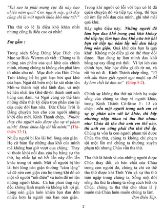 2
"Tại sao ta phải mang cục đá này bao
nhiêu năm qua? Con người này, giờ đây
cũng chỉ là một người khốn khổ như ta?!"
Tha thứ có lẽ là điều khó khăn nhất
nhưng cũng là điều cao cả nhất!
Suy gẫm :
Trong sách Sống Đúng Mục Đích của
Mục sư Rick Warren có viết : Chúng ta là
những sản phẩm của quá khứ của chính
mình, nhưng chúng ta không cần phải làm
tù nhân cho nó. Mục đích của Đức Chúa
Trời không hề bị giới hạn bởi quá khứ
của bạn. Ngài đã biến một kẻ sát nhân tên
Môi-se thành một nhà lãnh đạo, và một
kẻ hèn nhát tên Ghê-đê-ôn thành một anh
hùng can đảm, và Ngài cũng có thể làm
những điều thật kỳ diệu trọn phần còn lại
của cuộc đời bạn nữa. Đức Chúa Trời là
Đấng chuyên ban cho con người những
khởi đầu mới. Kinh Thánh chép, “Phước
thay cho người nào được tha sự vi phạm
mình! Được khỏa lấp tội lỗi mình!” (Thi-
thiên 32:1).
Nhiều người bị lèo lái bởi lòng oán giận.
Họ cứ bám lấy những đau khổ của mình
mà không bao giờ vượt qua chúng. Thay
vì thoát khỏi nỗi đau của họ bằng sự tha
thứ, họ nhắc lại nó hết lần này đến lần
khác trong trí mình. Một số người bị lèo
lái bởi lòng oán giận thường “câm lặng”
và đè nén cơn giận của họ trong khi đó có
một số người “nổi điên” và tuôn đổ nó lên
những người khác. Cả hai phản ứng này
đều không lành mạnh và không ích lợi gì.
Lòng oán giận luôn khiến bạn đau đớn
nhiều hơn là người mà bạn oán giận.
Trong khi người có lỗi với bạn có lẽ đã
quên chuyện đó và tiếp tục sống, thì bạn
cứ ôm lấy nỗi đau của mình, ghi nhớ mãi
quá khứ.
Hãy nghe điều này: Những người đã
làm bạn đau khổ trong quá khứ không
thể tiếp tục làm bạn đau khổ nữa trừ khi
bạn cứ tiếp tục bám lấy nỗi đau bằng
lòng oán giận. Quá khứ của bạn là quá
khứ! Không một điều gì có thể thay đổi
được. Bạn đang tự làm mình đau khổ
bằng sự cay đắng mà thôi. Vì lợi ích của
chính bạn, hãy học điều gì đó từ nó, và
rồi bỏ nó đi. Kinh Thánh chép rằng, “Vì
nổi sầu thảm giết người ngu muội, sự đố
kỵ làm chết kẻ đơn sơ” (Gióp 5:2).
Chính sự không tha thứ nó hành hạ cuộc
sống của chúng ta thay vì người khác,
trong Kinh Thánh Cô-lô-se 3 : 13 có
chép : nếu một người trong anh em có
sự gì phàn nàn với kẻ khác, thì hãy
nhường nhịn nhau và tha thứ nhau:
như Chúa đã tha thứ anh em thể nào,
thì anh em cũng phải tha thứ thể ấy.
Chúng ta vốn là con người phạm tội được
Chúa tha thứ, chúng ta không chỉ phạm
tội một lần mà chúng ta thường xuyên
phạm tội nhưng Chúa vẫn tha thứ.
Tha thứ là hành vi của những người được
Chúa thay đổi, có bản chất của Chúa
trong con người đó, chúng ta chỉ có thể
tha thứ được khi Tình Yêu và sự tha thứ
tràn ngập trong chúng ta. Sống một đời
sống tha thứ là chúng ta sống cách biết ơn
Chúa, chúng ta tha thứ cho nhau là ý
muốn mà Chúa luôn muốn chúng ta làm.
Ban Biên Tập.
 