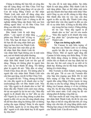 21
Chúng ta không thể làm bất cứ công đức
nào để xứng đáng với Đức Chúa Trời hay
bất cứ điều gì để xứng đáng với sự cứu rỗi.
Con đỏ trong Đấng Christ có thể nhận
Thánh Linh một cách dễ dàng cũng như
những Cơ đốc nhân trưởng thành. Chúng ta
không nhận Thánh Linh vì chúng ta đã tốt
nghiệp những bằng cấp thuộc linh cao hơn
những người khác và rồi Đức Chúa Trời
đóng con dâú trên chúng ta chứng
tỏ chúng ta toàn hảo.
Đức thánh Linh là một tặng
phẩm. “..các ngươi sẽ nhận tặng
phẩm của Thánh Linh” (Công vụ
2:38). Nếu bạn đã được tái sanh
thì bạn đã sẵn sàng nhận lãnh quà
tặng (sự ban cho) của Thánh Linh.
Nếu bạn phải làm một điều gì đó
để nhận lãnh Đức thánh Linh thì
việc nhận lãnh Ngài không còn là một món
quà, mà trở thành một phần thưởng.
Có người nghĩ rằng tôi đã làm cho việc
nhận lãnh Đức thánh Linh trở lên quá dễ
dàng. Nhưng tôi không phải là người làm
cho việc ấy trở thành dễ dàng. Tôi không
phải là người đã nói: “Hãy đến và uống”.
Chính Chúa Jêsus đã nói. Tôi không phải là
người đặt việc nhận lãnh Thánh Linh trên
căn bản quà tặng, mà đó là Đức Chúa Trời.
Có người đã nói: “Vâng, nhưng tôi không
tin việc đẩy người ta đi nhanh như xe lửa”
(railroading) đến với Đức thánh Linh. Nếu
việc “đẩy người ta đi nhanh như xe lửa” để
được đầy dẫy Thánh Linh cách mau chóng,
thì tại sao người ấy lại tin nơi việc “thúc đẩy
người ta đi nhanh như xe lửa” đến sự cứu
rỗi? Người ấy có tin rằng chúng ta phải đưa
người ta đến với sự cứu rỗi càng nhanh càng
tốt để bảo đảm rằng họ không chết và không
xuống địa ngục không? Hoặc là nếu người
ấy bị bệnh, người ấy có tin rằng phải “thúc
đẩy” người ta đi chữa bệnh hay là để người
ấy chịu đau?
Sự cứu rỗi là một tặng phẩm. Sự chữa
bệnh là một tặng phẩm. Đức thánh Linh là
một tặng phẩm. Bạn có thể nhận một món
quà này nhanh như bạn nhận món khác! Đọc
sách Công vụ các sứ đồ, chúng ta thấy rằng
Hội thánh đầu tiên tin vào việc cần đưa
người ta đến sự đầy dẫy Thánh Linh cũng
cấp bách như việc đưa người ta đến sự cứu
rỗi và sự chữa lành. (Chúng ta đã thấy điều
này trong bài học trước). Chẳng những
tôi tin việc “thúc đẩy người ta đi
nhanh như xe lửa” mà tôi còn muốn
“thúc đẩy người ta đi nhanh như máy
bay phản lực” (jet-plan-ing) đến với
Thánh Linh.
Chọn con đường ngắn nhất.
Xứ Canaan là một biểu tượng về
báp têm của Thánh Linh và về những
quyền lợi đặc ân của chúng ta trong
Đấng Christ. Một số người nghĩ rằng đất
Canaan là biểu tượng của thiên đàng. Vì khi
đến thiên đàng chúng ta không còn phải
chiếm bất cứ thành trì nào hay đánh bại kẻ
thù nào. Kẻ thù cuối cùng là sự chết sẽ bị
đánh bại. Không còn kẻ thù hoặc những tên
khổng lồ ở thiên đàng.
Dân Ysơraên ra khỏi Ediptô, tượng trưng
cho thế gian. Tất cả con cái Ysơraên đều
chịu báp têm (ngang qua Biển Đỏ là một
biểu tượng về báp têm bằng nước). Mọi
người đều uống Đấng Christ (nước từ tảng
đá chảy ra cho họ uống). Đáng lẽ họ phải đi
thẳng vào Canaan, nhưng vì vô tín và không
vâng lời, họ đã lang thang trong đồng vắng
suốt bốn mươi năm. Cuối cùng họ đã vào
nhưng phải đi đường vòng thật xa.
Nếu bạn muốn đi một vòng thật xa trước
khi nhận lãnh Thánh Linh, thì đó là việc của
bạn. Bạn có thể đi vòng đến bàn thờ, đi vòng
bằng việc chờ đợi, đi vòng bằng nhiều cách.
Nhưng bạn cũng có thể đi thẳng đến báp têm
của Thánh Linh. Cửa đã mở ra rồi.
 