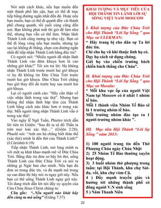 22
Nói một cách khác, nếu bạn muốn đến
một thành phố lân cận, bạn có thể đi trực
tiếp bằng đường ngắn nhất đến đó. Hoặc nếu
bạn muốn, bạn có thể đi quanh đến vài thành
phố chung quanh, rồi cuối cùng cũng đến
nơi. Bạn không phải mất thì giờ để làm như
thế, nhưng bạn vẫn có thể làm. Nhận lãnh
Thánh Linh cũng tương tự như vậy. Bạn có
thể đi lòng vòng nếu bạn muốn, nhưng tại
sao lại không đi thẳng, chọn con đường ngắn
nhất để tiếp nhận Thánh Linh bằng đức tin?
Có người nói: “Nhiều người đã nhận lãnh
Thánh Linh vào đêm khuya hơn là vào
những giờ khác!” Tôi xin trả lời: Họ không
nhận Thánh Linh trước mười hai giờ khuya
vì họ đã không tin Đức Chúa Trời trước
mười hai giờ khuya. Đức Chúa Trời chẳng
bao giờ thay đổi dù trước hay sau mười hai
giờ khuya.
Lại có người cảnh cáo: “Hãy cẩn thận về
việc nhận lãnh trong xác thịt”. Nhưng bạn
không thể nhận lãnh báp têm của Thánh
Linh bằng cách nào khác hơn ở trong xác
thịt. Mỗi người từng nhận Thánh Linh vẫn ở
trong xác thịt!
Vào ngày lễ Ngũ Tuần, Phietrơ trích dẫn
lời tiên tri Giôên: “Sau đó ta sẽ đổ Thần ta
trên mọi loài xác thịt…” (Giôên 2:28).
Phaolô nói: “Anh em há chẳng biết thân thể
(xác thịt) mình là đền thờ của Thánh Linh?”
(I Côrinhtô 6:19)
Tiếp nhận Thánh Linh, mở lòng mình ra
với một sụ khát khao mạnh mẽ về Đức Chúa
Trời. Bằng đức tin đơn sơ hãy hít thở, uống
Thánh Linh của Đức Chúa Trời và nói ra
những gì Ngài ban cho mình. Nếu bạn đủ
đơn sơ trong đức tin, và đủ mạnh mẽ trong
sự can đảm thì hãy nói ra ngay giờ này. Nếu
bạn có thể uống Thánh Linh ngay giờ này.
Tôi đang trích dẫn lời nói đầy uy quyền của
Cứu Chúa Jêsus Christ chúng ta:
Câu gốc: “..Nếu người nào khát hãy
đến cùng ta mà uống” (Giăng 7:37)
KHẢI TƯỢNG VÀ MỤC TIÊU CỦA
HỘI THÁNH TIN LÀNH LỜI SỰ
SỐNG VIỆT NAM MOSCOW
I. Khải tượng của Đức Chúa Trời
cho Hội Thánh “Lời Sự Sống ” qua
Mục sư ULEKMAN:
“ Hãy trang bị cho dân sự Ta lời
đức tin.
Chỉ cho họ vũ khí thuộc linh họ có.
Dạy họ cách sử dụng chúng.
Gửi họ vào chiến trường bách
chiến bách thắng cho Chúa”.
II. Khải tượng của Đức Chúa Trời
cho Hội Thánh “Lời Sự Sống ” qua
Mục sư Masula:
“ Mỗi khu vực ốp của người Việt
Nam tại Moscow có ít nhất 1 nhóm
tế bào.
Mỗi 1 thành viên Nhóm Tế Bào sẽ
là 1 trưởng nhóm tế bào.
Mỗi trưởng nhóm đào tạo ra 1
người trưởng nhóm khác ”.
III. Mục tiêu Hội Thánh “Lời Sự
Sống ” năm 2013:
1) 100 người trung tín đến Thờ
Phượng Chúa ngày Chúa Nhật
2) 25 Nhóm Tế Bào thường xuyên
hoạt động.
3) 3 buổi nhóm thờ phượng trong
tuần: tại Hội Thánh, khu chợ Sát-
đa, vốt, khu chợ vòm Cũ.
4 ) Đẩy mạnh truyền giáo và
hướng tới những thành phố có
đông người V.N sinh sống
5 ) Năm Thanh Niên
 