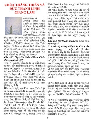 3
CHÚA THĂNG THIÊN VÀ
ĐỨC THÁNH LINH
GIÁNG LÂM
Loisusong.net –
Những ngày này
nhiều tín hữu kỷ niệm
lễ Chúa thăng thiên1
và Lễ Ngũ tuần (Lễ
Chúa Thánh Thần
hiện xuống2). Dù tinh
thần của Tân ước không phải ở việc “giữ
ngày, tháng, mùa, năm” (Ga-la-ti 4:10;
Cô-lô-se 2:16-17), nhưng sự kiện Chúa
Giê-su Về Trời và Thánh Linh được tuôn
đổ là có thật, và vô cùng quan trọng. Mời
bạn đọc cùng “Theo dòng sự kiện” tìm
hiểu vài nét về những sự kiện này.
Câu hỏi: "Sự kiện Chúa Giê-su Christ
thăng thiên là gì?"
Trả lời: Sau khi sống lại từ kẻ chết, Chúa
Giê-su “lấy nhiều chứng cớ tỏ ra mình là
sống” (Công vụ 1:3) cho những người nữ
tại mộ (Ma-thi-ơ 28:9-10), cho các môn
đồ của Ngài (Luca 24:36-43), cho hơn
500 người khác (1 Côr 15:6). Vào những
ngày sau Phục sinh, Chúa Giê-su đã dạy
các môn đồ về nưới Đức Chúa Trời
(Công vụ 1:3).
Bốn mươi ngày sau Phục sinh, Chúa Giê-
su và các môn đồ đã lên núi Ô-li-ve, gần
thành Giê-ru-sa-lem. Tại đó, Chúa Giê-su
hứa với các môn đồ rằng họ sẽ sớm nhận
được Đức Thánh Linh, và Ngài bảo họ ở
lại thành Giê-ru-sa-lem cho đến khi Đức
Thánh Linh đã đến. Rồi Chúa Giê-su
chúc phước cho họ, và trong khi đang
chúc phước, Ngài bắt đầu được cất lên
trời. Câu chuyện về sự thăng thiên của
Chúa được tìm thấy trong Luca 24:50-51
và Công vụ 1:9-11.
Từ Kinh thánh, rõ ràng Chúa đã trở về
trời trong thân thể, theo nghĩa đen. Ngài
được cất lên khỏi đất một cách từ từ và rõ
ràng, được nhiều người chăm chú nhìn
xem quan sát thấy. Trong khi các môn đồ
ngó chăm chăm những giây cuối cùng
nhìn thấy Chúa, một đám mây che khuất
Ngài đi, hai thiên sứ đã hiện ra và hứa về
sự trở lại của Chúa “như cách các ngươi
đã thấy Ngài lên trời vậy” (Công vụ
1:11).
Câu hỏi: “Sự thăng thiên của Chúa có ý
nghĩa gì?”
Trả lời: Sự thăng thiên của Chúa rất
quan trọng vì một số lý do:
1) Sự kiện này là dấu hiệu kết thúc của
chức vụ trên đất của Ngài. Đức Chúa Trời
Cha đã thương yêu sai Con Ngài xuống
thế giới tại Bết-lê-hem, và giờ đây Con
trở lại cùng Cha. Giai đoạn ở trong sự
giới hạn của loài người kết thúc.
2) Sự kiện này cho thấy công việc của
Ngài trên đất đã thành công. Tất cả những
gì Ngài xuống đất để làm, Ngài đã hoàn
thành.
3) Nó đánh dấu sự Chúa trở lại với vinh
quang thiên đàng. Vinh hiển của Chúa
Giê-su bị che khuất trong khoảng thời
gian Ngài trên đất, với một ngoại lệ ngắn
ngủi tại Núi Hóa Hình (Ma-thi-ơ 17:1-9).
4) Nó là biểu tượng của việc Ngài được
Cha nâng lên cao (Ê-phê-sô 1:20-23).
Đấng mà Cha đẹp lòng mọi đường (Ma-
thi-ơ 17:5) đã được tiếp nhận trong tôn
trọng và được ban cho Danh cao trên mọi
danh (Phi-líp 2:9).
 