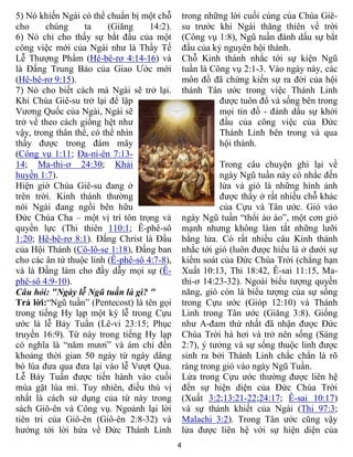 4
5) Nó khiến Ngài có thể chuẩn bị một chỗ
cho chúng ta (Giăng 14:2).
6) Nó chỉ cho thấy sự bắt đầu của một
công việc mới của Ngài như là Thầy Tế
Lễ Thượng Phẩm (Hê-bê-rơ 4:14-16) và
là Đấng Trung Bảo của Giao Ước mới
(Hê-bê-rơ 9:15).
7) Nó cho biết cách mà Ngài sẽ trở lại.
Khi Chúa Giê-su trở lại để lập
Vương Quốc của Ngài, Ngài sẽ
trở về theo cách giống hệt như
vậy, trong thân thể, có thể nhìn
thấy được trong đám mây
(Công vụ 1:11; Đa-ni-ên 7:13-
14; Ma-thi-ơ 24:30; Khải
huyền 1:7).
Hiện giờ Chúa Giê-su đang ở
trên trời. Kinh thánh thường
nói Ngài đang ngồi bên hữu
Đức Chúa Cha – một vị trí tôn trọng và
quyền lực (Thi thiên 110:1; Ê-phê-sô
1:20; Hê-bê-rơ 8:1). Đấng Christ là Đầu
của Hội Thánh (Cô-lô-se 1:18), Đấng ban
cho các ân tứ thuộc linh (Ê-phê-sô 4:7-8),
và là Đấng làm cho đầy dẫy mọi sự (Ê-
phê-sô 4:9-10).
Câu hỏi: "Ngày lễ Ngũ tuần là gì? "
Trả lời:“Ngũ tuần” (Pentecost) là tên gọi
trong tiếng Hy lạp một kỳ lễ trong Cựu
ước là lễ Bảy Tuần (Lê-vi 23:15; Phục
truyền 16:9). Từ này trong tiếng Hy lạp
có nghĩa là “năm mươi” và ám chỉ đến
khoảng thời gian 50 ngày từ ngày dâng
bó lúa đưa qua đưa lại vào lễ Vượt Qua.
Lễ Bảy Tuần được tiến hành vào cuối
mùa gặt lúa mì. Tuy nhiên, điều thú vị
nhất là cách sử dụng của từ này trong
sách Giô-ên và Công vụ. Ngoảnh lại lời
tiên tri của Giô-ên (Giô-ên 2:8-32) và
hướng tới lời hứa về Đức Thánh Linh
trong những lời cuối cùng của Chúa Giê-
su trước khi Ngài thăng thiên về trời
(Công vụ 1:8), Ngũ tuần đánh dấu sự bắt
đầu của kỷ nguyên hội thánh.
Chỗ Kinh thánh nhắc tới sự kiện Ngũ
tuần là Công vụ 2:1-3. Vào ngày này, các
môn đồ đã chứng kiến sự ra đời của hội
thánh Tân ước trong việc Thánh Linh
được tuôn đổ và sống bên trong
mọi tín đồ - đánh dấu sự khởi
đầu của công việc của Đức
Thánh Linh bên trong và qua
hội thánh.
Trong câu chuyện ghi lại về
ngày Ngũ tuần này có nhắc đến
lửa và gió là những hình ảnh
được thấy ở rất nhiều chỗ khác
của Cựu và Tân ước. Gió vào
ngày Ngũ tuần “thổi ào ào”, một cơn gió
mạnh nhưng không làm tắt những lưỡi
bằng lửa. Có rất nhiều câu Kinh thánh
nhắc tới gió (luôn được hiểu là ở dưới sự
kiểm soát của Đức Chúa Trời (chẳng hạn
Xuất 10:13, Thi 18:42, Ê-sai 11:15, Ma-
thi-ơ 14:23-32). Ngoài biểu tượng quyền
năng, gió còn là biểu tượng của sự sống
trong Cựu ước (Gióp 12:10) và Thánh
Linh trong Tân ước (Giăng 3:8). Giống
như A-đam thứ nhất đã nhận được Đức
Chúa Trời hà hơi và trở nên sống (Sáng
2:7), ý tưởng và sự sống thuộc linh được
sinh ra bởi Thánh Linh chắc chắn là rõ
ràng trong gió vào ngày Ngũ Tuần.
Lửa trong Cựu ước thường được liên hệ
đến sự hiện diện của Đức Chúa Trời
(Xuất 3:2;13:21-22;24:17; Ê-sai 10:17)
và sự thánh khiết của Ngài (Thi 97:3;
Malachi 3:2). Trong Tân ước cũng vậy
lửa được liên hệ với sự hiện diện của
 