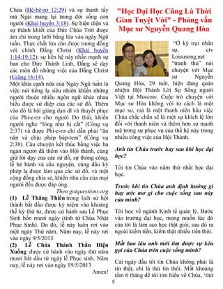 5
Chúa (Hê-bê-rơ 12:29) và sự thanh tẩy
mà Ngài mang lại trong đời sống con
người (Khải huyền 3:18). Sự hiện diện và
sự thánh khiết của Đức Chúa Trời được
ám chỉ trong lưỡi bằng lửa vào ngày Ngũ
tuần. Thực chất lửa còn được tương đồng
với chính Đấng Christ (Khải huyền
1:14;19:12); sự liên hệ này nhấn mạnh sự
ban cho Đức Thánh Linh, Đấng sẽ dạy
các môn đồ những việc của Đấng Christ
(Giăng 16:14).
Một khía cạnh nữa của Ngày Ngũ tuần là
việc nói tiếng lạ siêu nhiên khiến những
người thuộc nhiều ngôn ngữ khác nhau
hiểu được sứ điệp của các sứ đồ. Thêm
vào đó là bài giảng dạn dĩ và thuyết phục
của Phi-e-rơ cho người Do thái, khiến
người nghe “lòng như bị cắt” (Công vụ
2:37) và được Phi-e-rơ chỉ dẫn phải “ăn
năn và chịu phép báp-tem” (Công vụ
2:38). Câu chuyện kết thúc bằng việc ba
ngàn người đã thêm vào Hội thánh, cùng
giữ lời dạy của các sứ đồ, sự thông công,
lễ bẻ bánh và cầu nguyện, cùng dấu kỳ
phép lạ được làm qua các sứ đồ, và một
cộng đồng chia sẻ, khiến nhu cầu của mọi
người đều được đáp ứng.
Theo gotquestions.org
(1) Lễ Thăng Thiên trong lịch sử hội
thánh bắt đầu được kỷ niệm vào khoảng
thế kỷ thứ tư, được cử hành sau Lễ Phục
Sinh bốn mươi ngày (tính từ Chúa Nhật
Phục Sinh). Do đó, lễ này luôn rơi vào
một ngày Thứ năm. Năm nay, lễ này rơi
vào ngày 9/5/2013
(2) Lễ Chúa Thánh Thần Hiện
Xuống được cử hành vào ngày thứ năm
mươi bắt dầu từ ngày lễ Phục sinh. Năm
nay, lễ này rơi vào ngày 19/5/2013
Amen!
"Học Đại Học Cũng Là Thời
Gian Tuyệt Vời" - Phỏng vấn
Mục sư Nguyễn Quang Hòa
“Ở kỳ trại nhân
sự, ctv
Loisusong.net
“tranh thủ” nói
chuyện với Mục
sư Nguyễn
Quang Hòa, 29 tuổi, hiện đang quản
nhiệm Hội Thánh Lời Sự Sống người
Việt tại Moscow. Cuộc trò chuyện với
Mục sư Hòa không với tư cách là một
mục sư, mà là một thanh niên hầu việc
Chúa chắc chắn sẽ là một sự khích lệ lớn
đối với thanh niên và thêm hơn sự mạnh
mẽ trong sự phục vụ của thế hệ này trong
nhiều công việc của Hội Thánh.
Anh tin Chúa trước hay sau khi học đại
học?
Tôi tin Chúa vào năm thứ nhất học đại
học.
Trước khi tin Chúa anh định hướng gì
hay ước mơ gì cho cuộc sống sau này
của mình?
Tôi học về ngành Kinh tế quản lý. Bước
vào trường đại học, mong muốn lúc đó
của tôi là làm sao học thật giỏi, sau đó ra
ngoài kiếm tiền, kiếm thật nhiều tiền thôi.
Mất bao lâu anh mới tìm được sự kêu
gọi của Chúa trên cuộc sống mình?
Cái ngày đầu tôi tin Chúa không phải là
tin thật, chỉ là thử tin thôi. Mất khoảng
tầm 6 tháng để tôi tìm hiểu về Chúa, ‘thử
 