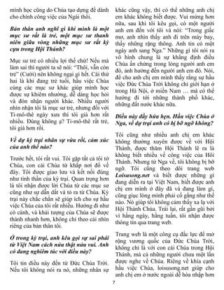 7
mình học cũng do Chúa tạo dựng để dành
cho chính công việc của Ngài thôi.
Bản thân anh nghĩ gì khi mình là một
mục sư rất là trẻ, một mục sư thanh
niên giữa vòng những mục sư rất kỳ
cựu trong Hội Thánh?
Mục sư trẻ có nhiều lợi thế chứ! Nếu mà
làm sai thì người ta sẽ nói: “Thôi, vẫn còn
trẻ” (Cười) nên không ngại gì hết. Cái thứ
hai là khi đang trẻ tuổi, hầu việc Chúa
cùng các mục sư khác giúp mình học
được sự khiêm nhường, dễ dàng học hỏi
và đón nhận người khác. Nhiều người
nhìn nhận tôi là mục sư trẻ, nhưng đối với
Ti-mô-thê ngày xưa thì tôi già hơn rất
nhiều. Đúng không ạ? Ti-mô-thê rất trẻ,
tôi già hơn rồi.
Về dự kỳ trại nhân sự vừa rồi, cảm xúc
của anh thế nào?
Trước hết, tôi rất vui. Tôi gặp tất cả tôi tớ
Chúa, con cái Chúa từ khắp nơi đổ về
đây. Tôi được giao lưu và kết nối đúng
như tinh thần của kỳ trại. Quan trọng hơn
là tôi nhận được lời Chúa từ các mục sư
cũng như sự dẫn dắt và tỏ ra từ Chúa. Kỳ
trại này chắc chắn sẽ giúp ích cho sự hầu
việc Chúa của tôi rất nhiều. Hướng đi như
có cánh, và khải tượng của Chúa sẽ được
thành nhanh hơn, không chỉ theo cái nhìn
riêng của bản thân tôi.
Ở trong kỳ trại, anh kêu gọi sự sai phái
từ Việt Nam cách nửa thật nửa vui. Anh
có đang nghiêm túc với điều này?
Tôi tin điều này đến từ Đức Chúa Trời.
Nếu tôi không nói ra nó, những nhân sự
khác cũng vậy, thì có thể những anh chị
em khác không biết được. Vui mừng hơn
nữa, sau khi tôi kêu gọi, có một người
anh em đến với tôi và nói: “Trong giấc
mơ, anh nhìn thấy anh đi trên máy bay,
thấy những rặng thông. Anh tin có một
ngày anh sang Nga.” Những gì tôi nói ra
vô hình chung là sự khẳng định điều
Chúa ấn chứng trong lòng người anh em
đó, ảnh hưởng đến người anh em đó. Nói,
để cho anh chị em mình thấy rằng sự hầu
việc Đức Chúa Trời không chỉ giới hạn ở
trong Hà Nội, ở miền Nam … mà có thể
hướng đi tới những thành phố khác,
những đất nước khác nữa.
Điều này đầy hứa hẹn. Hầu việc Chúa ở
Nga, về dự trại anh có bị bỡ ngỡ không?
Tôi cũng như nhiều anh chị em khác
không thường xuyên được về với Hội
Thánh, được thăm Hội Thánh lẽ ra là
không biết nhiều về công việc của Hôi
Thánh. Nhưng từ Nga về, tôi không bị bỡ
ngỡ. Tôi cũng theo dõi trang web
Loisusong.net và biết được những gì
đang diễn ra tại Việt Nam, biết được anh
chị em mình ở đây đã và đang làm gì,
cũng giục lòng mình phải cố gắng như thế
nào. Nó giúp tôi không cảm thấy xa lạ với
Hội Thánh Chúa. Trái lại, rất gần gũi bởi
vì hằng ngày, hằng tuần, tôi nhận được
thông tin qua trang web.
Trang web là một công cụ đắc lực để mở
rộng vương quốc của Đức Chúa Trời,
không chỉ là với con cái Chúa trong Hội
Thánh, mà cả những người chưa một lần
được nghe về Chúa. Riêng về khía cạnh
hầu việc Chúa, loisusong.net giúp cho
anh chị em ở nước ngoài dễ hòa nhập hơn
 