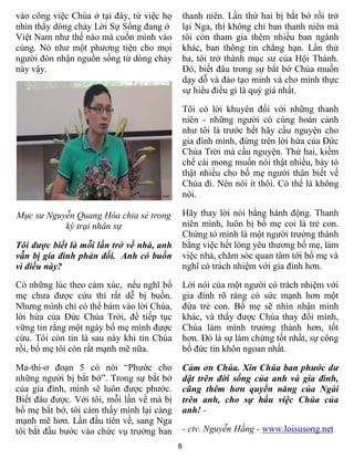 8
vào công việc Chúa ở tại đây, từ việc họ
nhìn thấy dòng chảy Lời Sự Sống đang ở
Việt Nam như thế nào mà cuốn mình vào
cùng. Nó như một phương tiện cho mọi
người đón nhận nguồn sống từ dòng chảy
này vậy.
Mục sư Nguyễn Quang Hòa chia sẻ trong
kỳ trại nhân sự
Tôi được biết là mỗi lần trở về nhà, anh
vẫn bị gia đình phản đối. Anh có buồn
vì điều này?
Có những lúc theo cảm xúc, nếu nghĩ bố
mẹ chưa được cứu thì rất dễ bị buồn.
Nhưng mình chỉ có thể bám vào lời Chúa,
lời hứa của Đức Chúa Trời, để tiếp tục
vững tin rằng một ngày bố mẹ mình được
cứu. Tôi còn tin là sau này khi tin Chúa
rồi, bố mẹ tôi còn rất mạnh mẽ nữa.
Ma-thi-ơ đoạn 5 có nói “Phước cho
những người bị bắt bớ”. Trong sự bắt bớ
của gia đình, mình sẽ luôn được phước.
Biết đâu được. Với tôi, mỗi lần về mà bị
bố mẹ bắt bớ, tôi cảm thấy mình lại càng
mạnh mẽ hơn. Lần đầu tiên về, sang Nga
tôi bắt đầu bước vào chức vụ trưởng ban
thanh niên. Lần thứ hai bị bắt bớ rồi trở
lại Nga, thì không chỉ ban thanh niên mà
tôi còn tham gia thêm nhiều ban ngành
khác, ban thông tin chẳng hạn. Lần thứ
ba, tôi trở thành mục sư của Hội Thánh.
Đó, biết đâu trong sự bắt bớ Chúa muốn
dạy dỗ và đào tạo mình và cho mình thực
sự hiểu điều gì là quý giá nhất.
Tôi có lời khuyên đối với những thanh
niên - những người có cùng hoàn cảnh
như tôi là trước hết hãy cầu nguyện cho
gia đình mình, đứng trên lời hứa của Đức
Chúa Trời mà cầu nguyện. Thứ hai, kiềm
chế cái mong muốn nói thật nhiều, bày tỏ
thật nhiều cho bố mẹ người thân biết về
Chúa đi. Nên nói ít thôi. Có thể là không
nói.
Hãy thay lời nói bằng hành động. Thanh
niên mình, luôn bị bố mẹ coi là trẻ con.
Chứng tỏ mình là một người trưởng thành
bằng việc hết lòng yêu thương bố mẹ, làm
việc nhà, chăm sóc quan tâm tới bố mẹ và
nghĩ có trách nhiệm với gia đình hơn.
Lời nói của một người có trách nhiệm với
gia đình rõ ràng có sức mạnh hơn một
đứa trẻ con. Bố mẹ sẽ nhìn nhận mình
khác, và thấy được Chúa thay đổi mình,
Chúa làm mình trưởng thành hơn, tốt
hơn. Đó là sự làm chứng tốt nhất, sự công
bố đức tin khôn ngoan nhất.
Cảm ơn Chúa. Xin Chúa ban phước dư
dật trên đời sống của anh và gia đình,
cũng thêm hơn quyền năng của Ngài
trên anh, cho sự hầu việc Chúa của
anh! -
- ctv. Nguyễn Hằng - www.loisusong.net
 