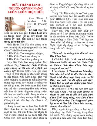 9
ĐỨC THÁNH LINH -
NGUỒN QUYỀN NĂNG
LUÔN LUÔN HIỆN HỮU
Kinh Thánh: I
Côrinhtô 3:16,
6:19; II Côrinhtô
6:16
Lẽ thật chủ yếu:
Mỗi tín hữu đầy dẫy Thánh Linh đều
có trong mình tất cả sức mạnh mà
người ấy luôn cần đến để đắc thắng
trong cuộc đời này.
Kinh Thánh Tân Ước cho chúng ta ba
mối quan hệ xác nhận sự giúp đỡ của Đức
Chúa Trời đối với con người:
1. Đức Chúa Trời vùa giúp chúng ta,
2. Đức Chúa Trời ở với chúng ta,
3. Đức Chúa Trời ở trong chúng ta
Được Đức Chúa Trời vùa giúp bảo đảm
sự thành công: “Nếu Đức Chúa Trời vùa
giúp chúng ta thì còn ai nghịch với
chúng ta?” (Rôma 8:31). Nếu Đức Chúa
Trời ở về phía chúng ta, chắc chắn chúng
ta đắc thắng. Nếu Đức Chúa Trời vùa
giúp chúng ta và chúng ta biết điều ấy thì
trong cuộc sống này chúng ta chẳng còn
sợ hãi gì nữa. Dù hoàn cảnh khó khăn
như thế nào – dù những đám mây lơ lửng
trên bầu trời cuộc sống của chúng ta đen
tối đến bao nhiêu – thì chúng ta vẫn an
nhiên tin quyết rằng mình phải đắc thắng.
Chẳng thế nào thất bại nếu Chúa ở về
phía chúng ta.
Chúng ta còn có sự bảo đảm khác là
Đức Chúa Trời ở với chúng ta. Dù hoàn
cảnh ra sao, thì Cứu Chúa của chúng ta
vẫn ở cùng chúng ta. Sự hiểu biết Đức
Chúa Trời theo cách này chắc chắn sẽ
làm cho lòng chúng ta rộn ràng niềm vui
và càng phấn khởi trong đức tin và sự tin
quyết.
Trong Tân Ước chúng ta có “một giao
ước tốt hơn, được thiết lập trên lời hứa tốt
hơn” (Hêbơrơ 8:6). Theo giao ước của
thời Cựu Ước, Đức Chúa Trời vùa giúp
dân Ysơraên và ở với dân Ysơraên,
nhưng Ngài không ở trong họ.
Ngày nay Đức Chúa Trời giúp đỡ
chúng ta và ở với chúng ta, nhưng chúng
ta còn có điều tốt hơn: Đức Chúa Trời ở
trong chúng ta. Đức Chúa Trời thực sự
chọn thân thể chúng ta làm nơi ở của
Ngài, Ngài xây dựng nơi ở của Ngài ở
trong thân thể chúng ta
Thân thể của chúng ta là đền thờ của
Đức Chúa Trời
I Côrinhtô 3:16 “Anh em há chẳng
biết mình là đền thờ của Đức Chúa Trời
và Thánh Linh Đức Chúa Trời ngự
trong anh em sao?”
I Côrinhtô 6:19 “Sao anh em há chẳng
biết thân thể mình là đền thờ của Đức
thánh Linh đang ngự trong anh em là
Đấng mà anh em đã nhận bởi Đức
Chúa Trời và anh em chẳng phải thuộc
về chính mình sao?”
II Côrinhtô 6:16 “Có thể nào hiệp đền
thờ Đức Chúa Trời với hình tượng tà
thần? vì anh em là đền thờ của Đức
Chúa Trời hằng sống, như Đức Chúa
Trời đã phán rằng: Ta sẽ ngự và đi giữa
họ, và ta sẽ làm Đức Chúa Trời của họ,
còn họ sẽ là dân ta”.
Rất ít người trong chúng ta thực sự ý
thức rằng Đức Chúa Trời ngự trong thân
thể mình. Nếu những người nam, những
người nữ ý thức việc Đức Chúa Trời đang
 