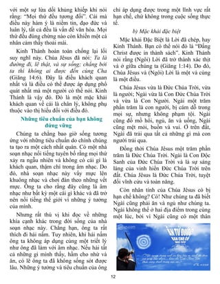 12
với một sự lừa dối khủng khiếp khi nói
rằng: “Mọi thứ đều tương đối”. Cái mà
điều này hàm ý là niềm tin, đạo đức và
luân lý, tất cả đều là vấn đề văn hóa. Mọi
thứ đều đúng chừng nào còn khiến một cá
nhân cảm thấy thoải mái.
Kinh Thánh hoàn toàn chống lại lối
suy nghĩ này. Chúa Jêsus đã nói: Ta là
đường đi, lẽ thật, và sự sống; chẳng bởi
ta thì không ai được đến cùng Cha
(Giăng 14:6). Đây là điều khách quan
nhất và là điều có thể được áp dụng phổ
quát nhất mà một người có thể nói. Kinh
Thánh là vậy đó. Đó là một mặc khải
khách quan về cái là chân lý, không phụ
thuộc vào thị hiếu đối với điều đó.
Những tiêu chuẩn của bạn không
đứng vững
Chúng ta chẳng bao giờ sống tương
ứng với những tiêu chuẩn do chính chúng
ta tạo ra một cách nhất quán. Có một nhà
soạn nhạc nổi tiếng tuyên bố rằng mọi thứ
xảy ra ngẫu nhiên và không có cái gì là
khách quan, thậm chí trong âm nhạc. Do
đó, nhà soạn nhạc này vẩy mực lên
khuông nhạc và chơi đàn theo những vết
mực. Ông ta cho rằng đây cũng là âm
nhạc như bất kỳ một cái gì khác và đã trở
nên nổi tiếng thế giới vì những ý tưởng
của mình.
Nhưng rất thú vị khi đọc về những
khía cạnh khác trong đời sống của nhà
soạn nhạc này. Chẳng hạn, ông ta rất
thích đi hái nấm. Tuy nhiên, khi hái nấm
ông ta không áp dụng cùng một triết lý
như ông đã làm với âm nhạc. Nếu hái tất
cả những gì mình thấy, hầm cho nhừ và
ăn, có lẽ ông ta đã không sống sót được
lâu. Những ý tưởng và tiêu chuẩn của ông
chỉ áp dụng được trong một lĩnh vực rất
hạn chế, chứ không trong cuộc sống thực
tế.
b) Mặc khải đặc biệt
Mặc khải Đặc Biệt là Lời đã chép, hay
Kinh Thánh. Bạn có thể nói đó là “Đấng
Christ được in thành sách”. Kinh Thánh
nói rằng (Ngôi) Lời đã trở thành xác thịt
và ở giữa chúng ta (Giăng 1:14). Do đó,
Chúa Jêsus và (Ngôi) Lời là một và cùng
là một điều.
Chúa Jêsus vừa là Đức Chúa Trời, vừa
là người; Ngài vừa là Con Đức Chúa Trời
và vừa là Con Người. Ngài một trăm
phần trăm là con người, bị cám dỗ trong
mọi sự, nhưng không phạm tội. Ngài
cũng đổ mồ hôi, ngủ, ăn và uống, Ngài
cũng mệt mỏi, buồn và vui. Ở trên đất,
Ngài đã trải qua tất cả những gì mà con
người trải qua.
Đồng thời Chúa Jêsus một trăm phần
trăm là Đức Chúa Trời. Ngài là Con Độc
Sanh của Đức Chúa Trời và là sự sáng
láng của vinh hiển Đức Chúa Trời trên
đất. Chúa Jêsus là Đức Chúa Trời, tuyệt
đối vĩnh cửu và toàn năng.
Còn nhân tính của Chúa Jêsus có bị
hạn chế không? Có! Như chúng ta đã biết
Ngài cũng phải ăn và ngủ như chúng ta.
Ngài không thể ở hai địa điểm trong cùng
một lúc, bởi vì Ngài cũng có một thân
 